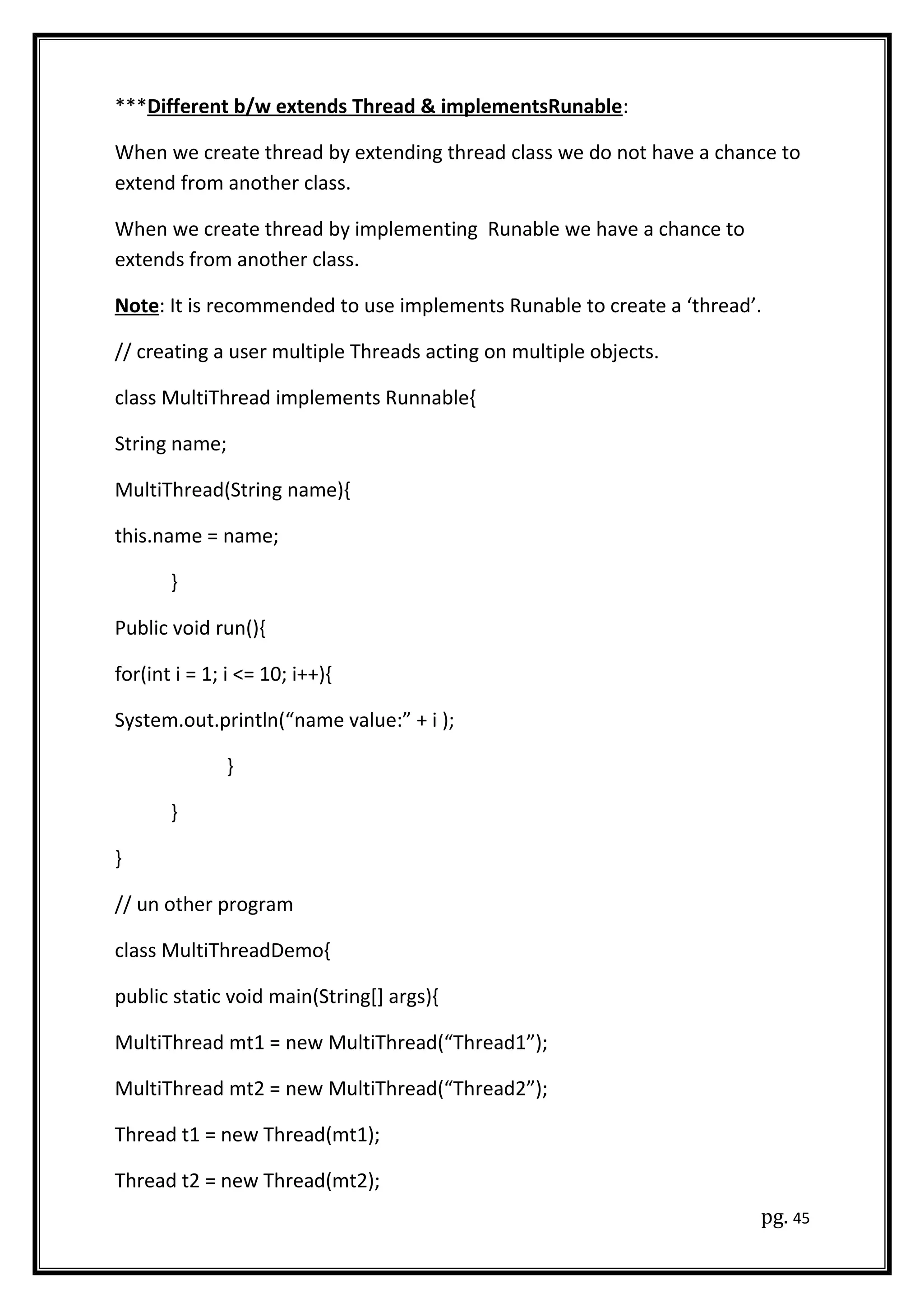 ***Different b/w extends Thread & implementsRunable:
When we create thread by extending thread class we do not have a chance to
extend from another class.
When we create thread by implementing Runable we have a chance to
extends from another class.
Note: It is recommended to use implements Runable to create a ‘thread’.
// creating a user multiple Threads acting on multiple objects.
class MultiThread implements Runnable{
String name;
MultiThread(String name){
this.name = name;
}
Public void run(){
for(int i = 1; i <= 10; i++){
System.out.println(“name value:” + i );
}
}
}
// un other program
class MultiThreadDemo{
public static void main(String[] args){
MultiThread mt1 = new MultiThread(“Thread1”);
MultiThread mt2 = new MultiThread(“Thread2”);
Thread t1 = new Thread(mt1);
Thread t2 = new Thread(mt2);
pg. 45
 