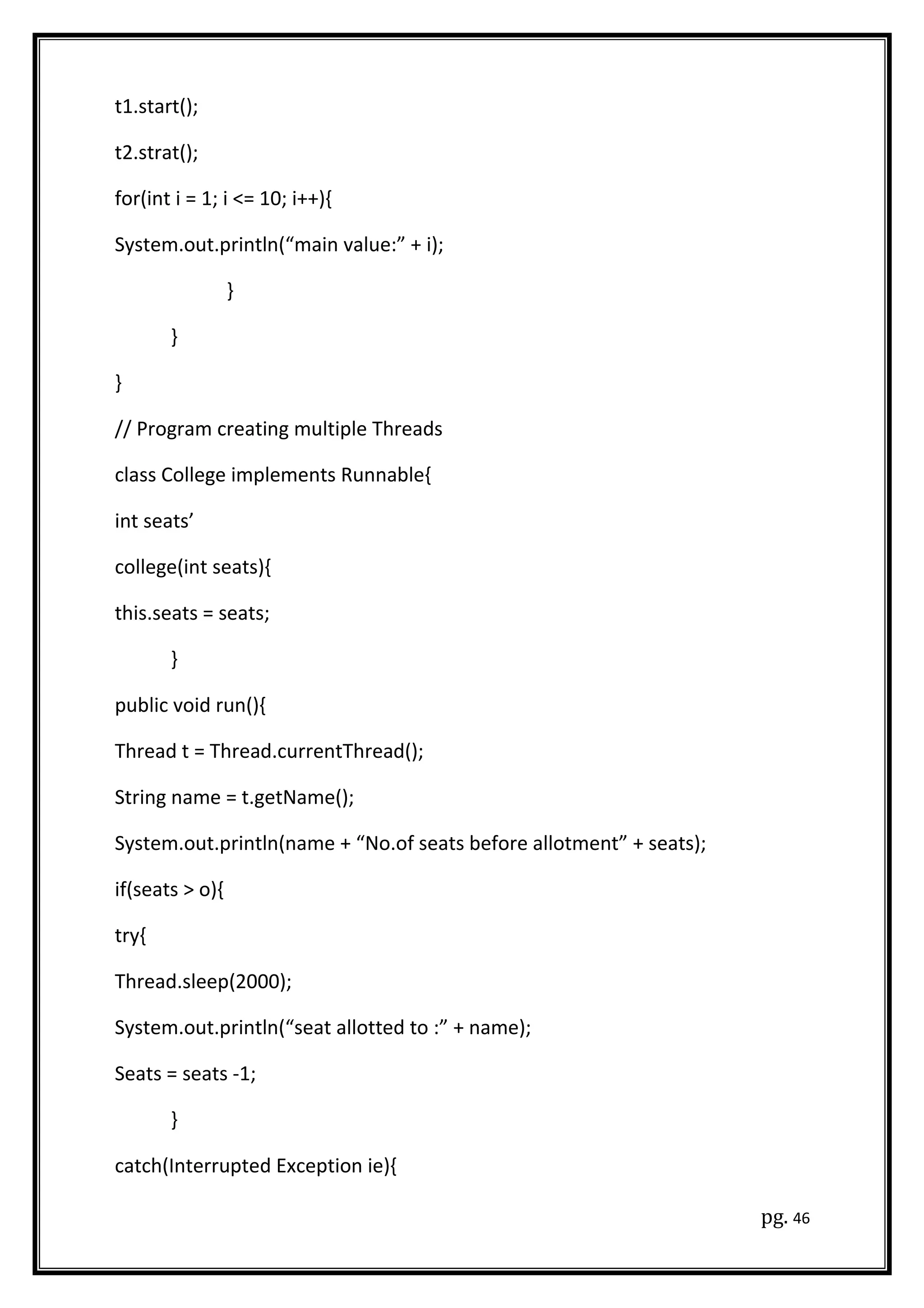 t1.start();
t2.strat();
for(int i = 1; i <= 10; i++){
System.out.println(“main value:” + i);
}
}
}
// Program creating multiple Threads
class College implements Runnable{
int seats’
college(int seats){
this.seats = seats;
}
public void run(){
Thread t = Thread.currentThread();
String name = t.getName();
System.out.println(name + “No.of seats before allotment” + seats);
if(seats > o){
try{
Thread.sleep(2000);
System.out.println(“seat allotted to :” + name);
Seats = seats -1;
}
catch(Interrupted Exception ie){
pg. 46
 