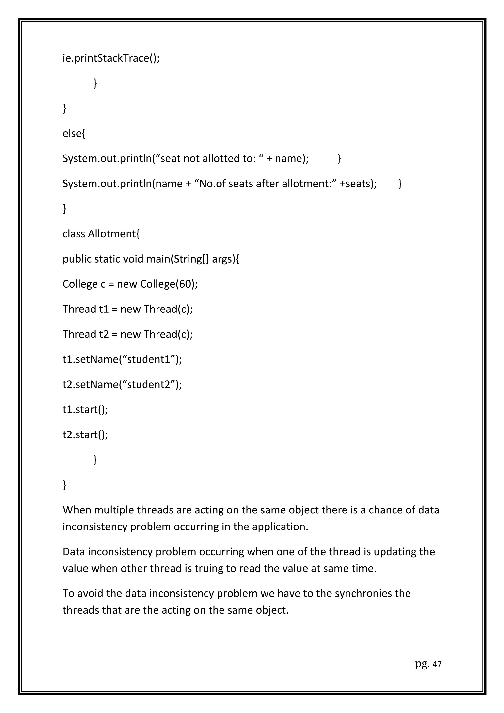 ie.printStackTrace();
}
}
else{
System.out.println(“seat not allotted to: “ + name); }
System.out.println(name + “No.of seats after allotment:” +seats); }
}
class Allotment{
public static void main(String[] args){
College c = new College(60);
Thread t1 = new Thread(c);
Thread t2 = new Thread(c);
t1.setName(“student1”);
t2.setName(“student2”);
t1.start();
t2.start();
}
}
When multiple threads are acting on the same object there is a chance of data
inconsistency problem occurring in the application.
Data inconsistency problem occurring when one of the thread is updating the
value when other thread is truing to read the value at same time.
To avoid the data inconsistency problem we have to the synchronies the
threads that are the acting on the same object.
pg. 47
 