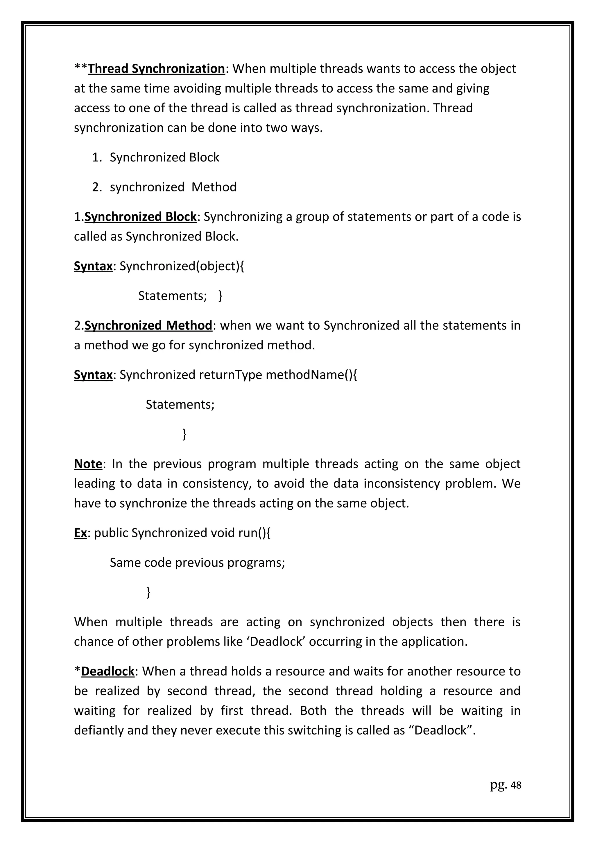 **Thread Synchronization: When multiple threads wants to access the object
at the same time avoiding multiple threads to access the same and giving
access to one of the thread is called as thread synchronization. Thread
synchronization can be done into two ways.
1. Synchronized Block
2. synchronized Method
1.Synchronized Block: Synchronizing a group of statements or part of a code is
called as Synchronized Block.
Syntax: Synchronized(object){
Statements; }
2.Synchronized Method: when we want to Synchronized all the statements in
a method we go for synchronized method.
Syntax: Synchronized returnType methodName(){
Statements;
}
Note: In the previous program multiple threads acting on the same object
leading to data in consistency, to avoid the data inconsistency problem. We
have to synchronize the threads acting on the same object.
Ex: public Synchronized void run(){
Same code previous programs;
}
When multiple threads are acting on synchronized objects then there is
chance of other problems like ‘Deadlock’ occurring in the application.
*Deadlock: When a thread holds a resource and waits for another resource to
be realized by second thread, the second thread holding a resource and
waiting for realized by first thread. Both the threads will be waiting in
defiantly and they never execute this switching is called as “Deadlock”.
pg. 48
 
