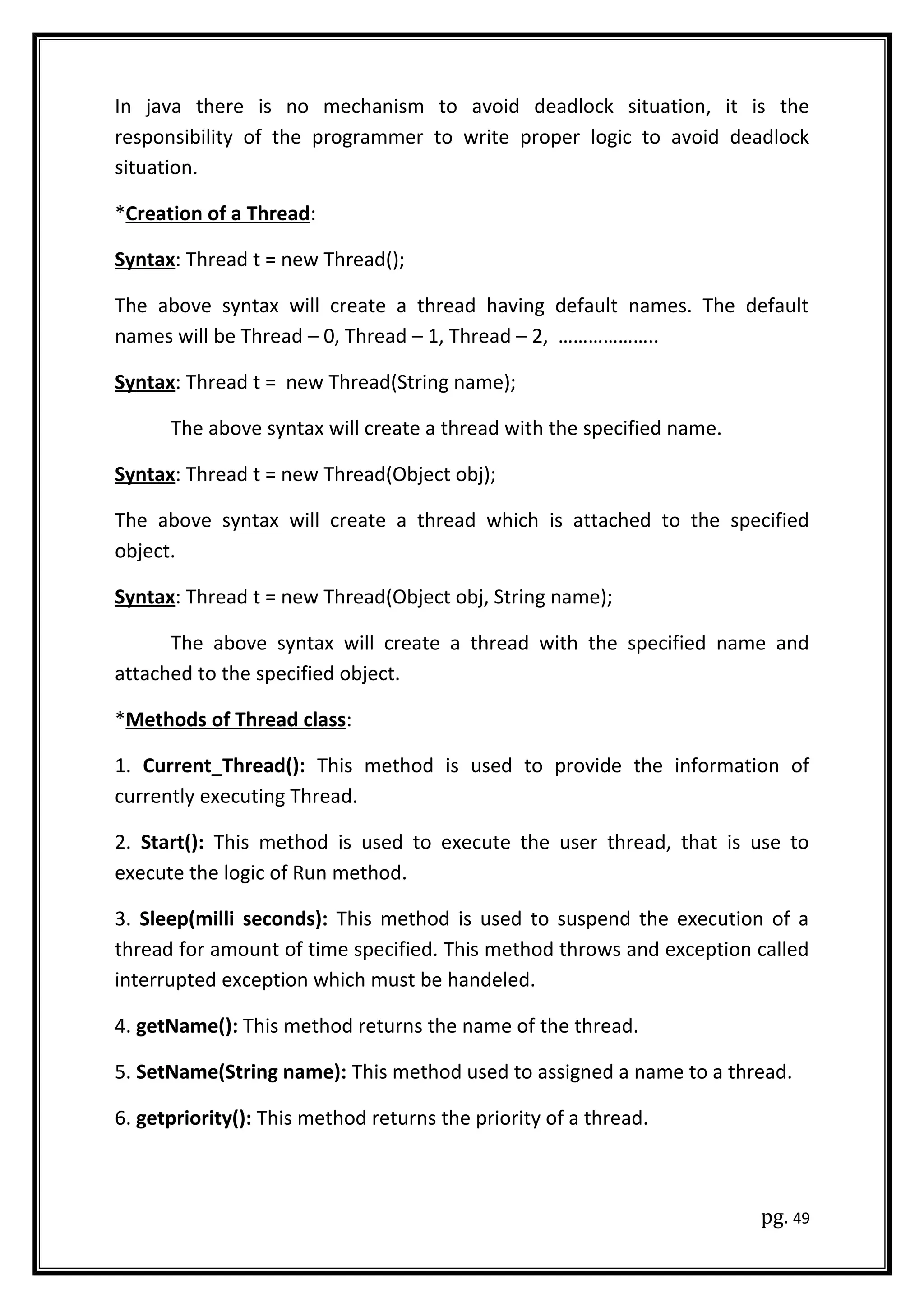 In java there is no mechanism to avoid deadlock situation, it is the
responsibility of the programmer to write proper logic to avoid deadlock
situation.
*Creation of a Thread:
Syntax: Thread t = new Thread();
The above syntax will create a thread having default names. The default
names will be Thread – 0, Thread – 1, Thread – 2, ………………..
Syntax: Thread t = new Thread(String name);
The above syntax will create a thread with the specified name.
Syntax: Thread t = new Thread(Object obj);
The above syntax will create a thread which is attached to the specified
object.
Syntax: Thread t = new Thread(Object obj, String name);
The above syntax will create a thread with the specified name and
attached to the specified object.
*Methods of Thread class:
1. Current_Thread(): This method is used to provide the information of
currently executing Thread.
2. Start(): This method is used to execute the user thread, that is use to
execute the logic of Run method.
3. Sleep(milli seconds): This method is used to suspend the execution of a
thread for amount of time specified. This method throws and exception called
interrupted exception which must be handeled.
4. getName(): This method returns the name of the thread.
5. SetName(String name): This method used to assigned a name to a thread.
6. getpriority(): This method returns the priority of a thread.
pg. 49
 