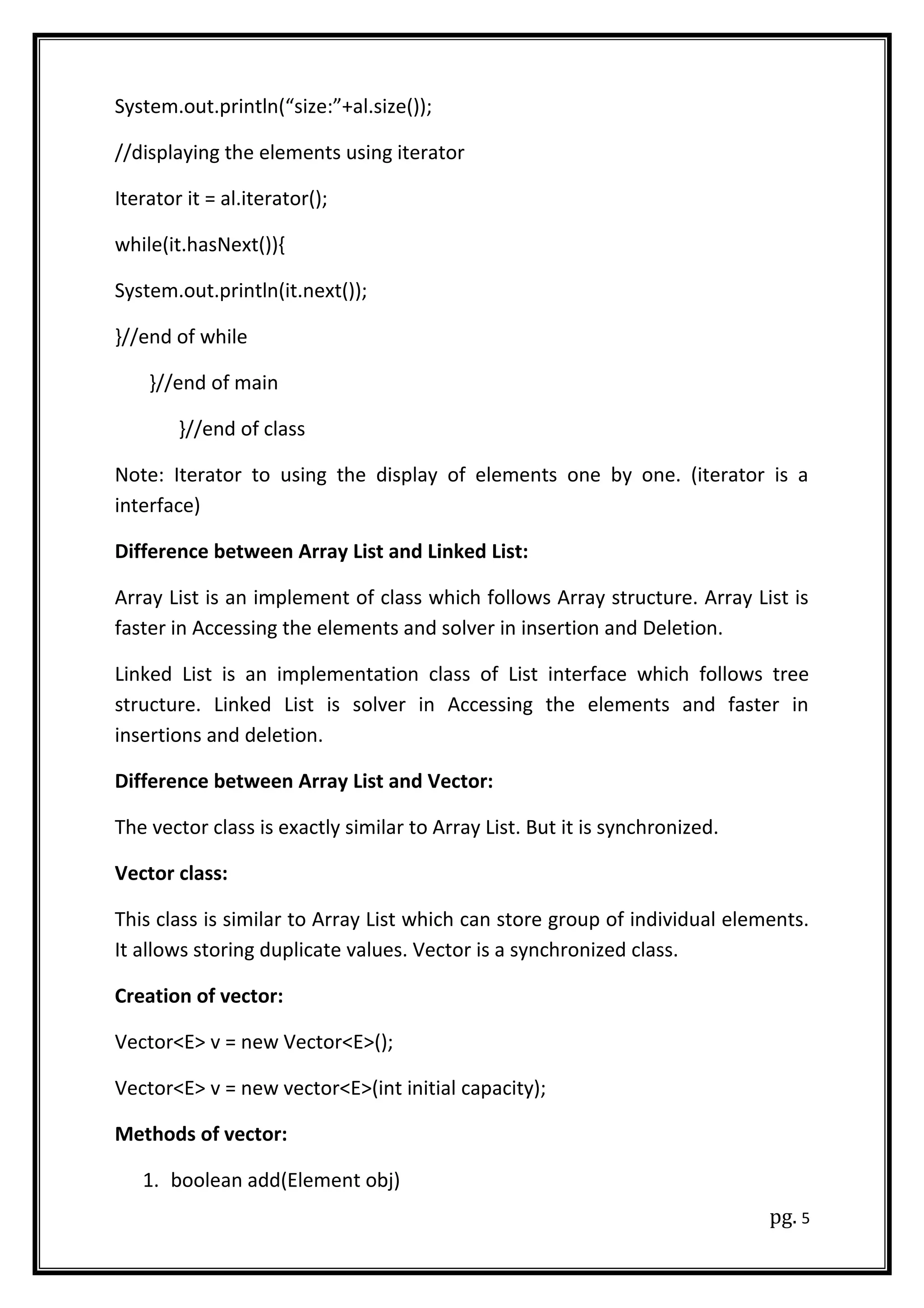 System.out.println(“size:”+al.size());
//displaying the elements using iterator
Iterator it = al.iterator();
while(it.hasNext()){
System.out.println(it.next());
}//end of while
}//end of main
}//end of class
Note: Iterator to using the display of elements one by one. (iterator is a
interface)
Difference between Array List and Linked List:
Array List is an implement of class which follows Array structure. Array List is
faster in Accessing the elements and solver in insertion and Deletion.
Linked List is an implementation class of List interface which follows tree
structure. Linked List is solver in Accessing the elements and faster in
insertions and deletion.
Difference between Array List and Vector:
The vector class is exactly similar to Array List. But it is synchronized.
Vector class:
This class is similar to Array List which can store group of individual elements.
It allows storing duplicate values. Vector is a synchronized class.
Creation of vector:
Vector<E> v = new Vector<E>();
Vector<E> v = new vector<E>(int initial capacity);
Methods of vector:
1. boolean add(Element obj)
pg. 5
 