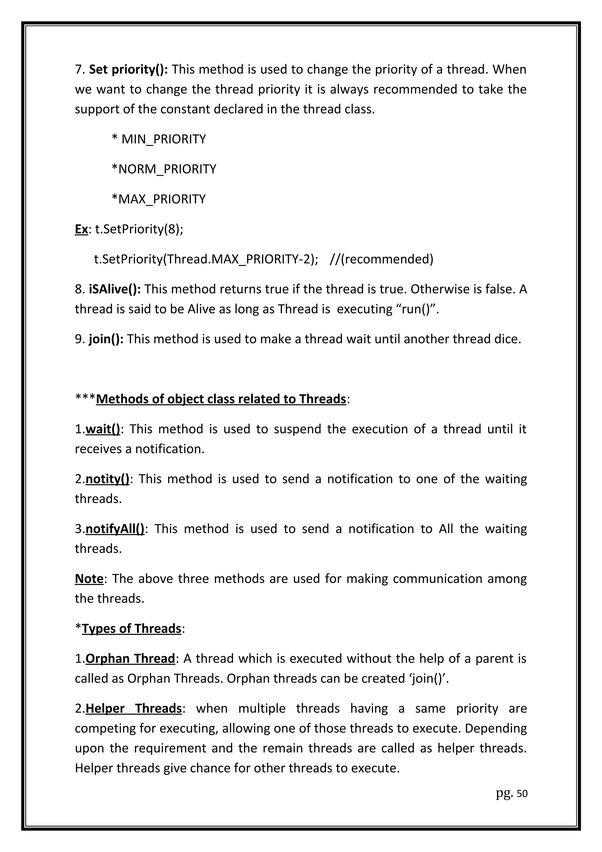 7. Set priority(): This method is used to change the priority of a thread. When
we want to change the thread priority it is always recommended to take the
support of the constant declared in the thread class.
* MIN_PRIORITY
*NORM_PRIORITY
*MAX_PRIORITY
Ex: t.SetPriority(8);
t.SetPriority(Thread.MAX_PRIORITY-2); //(recommended)
8. iSAlive(): This method returns true if the thread is true. Otherwise is false. A
thread is said to be Alive as long as Thread is executing “run()”.
9. join(): This method is used to make a thread wait until another thread dice.
***Methods of object class related to Threads:
1.wait(): This method is used to suspend the execution of a thread until it
receives a notification.
2.notity(): This method is used to send a notification to one of the waiting
threads.
3.notifyAll(): This method is used to send a notification to All the waiting
threads.
Note: The above three methods are used for making communication among
the threads.
*Types of Threads:
1.Orphan Thread: A thread which is executed without the help of a parent is
called as Orphan Threads. Orphan threads can be created ‘join()’.
2.Helper Threads: when multiple threads having a same priority are
competing for executing, allowing one of those threads to execute. Depending
upon the requirement and the remain threads are called as helper threads.
Helper threads give chance for other threads to execute.
pg. 50
 