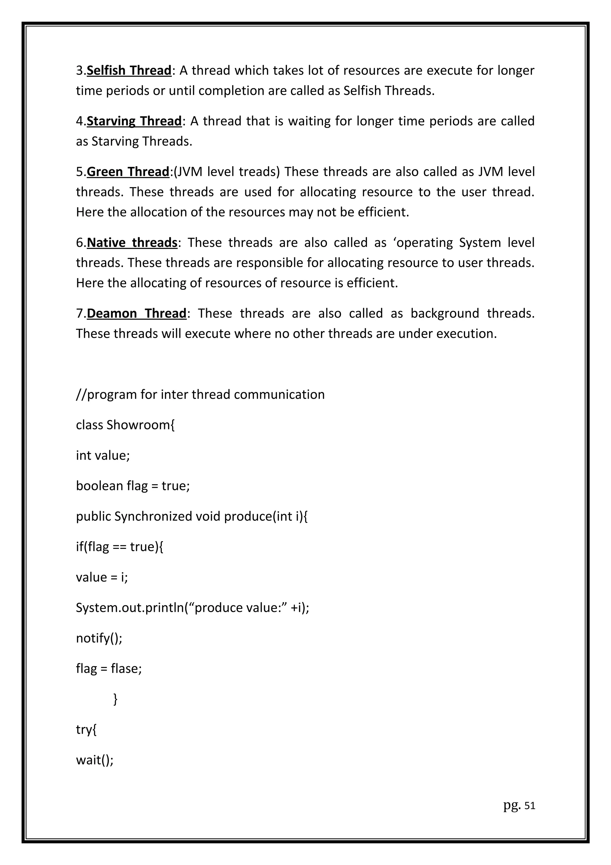 3.Selfish Thread: A thread which takes lot of resources are execute for longer
time periods or until completion are called as Selfish Threads.
4.Starving Thread: A thread that is waiting for longer time periods are called
as Starving Threads.
5.Green Thread:(JVM level treads) These threads are also called as JVM level
threads. These threads are used for allocating resource to the user thread.
Here the allocation of the resources may not be efficient.
6.Native threads: These threads are also called as ‘operating System level
threads. These threads are responsible for allocating resource to user threads.
Here the allocating of resources of resource is efficient.
7.Deamon Thread: These threads are also called as background threads.
These threads will execute where no other threads are under execution.
//program for inter thread communication
class Showroom{
int value;
boolean flag = true;
public Synchronized void produce(int i){
if(flag == true){
value = i;
System.out.println(“produce value:” +i);
notify();
flag = flase;
}
try{
wait();
pg. 51
 
