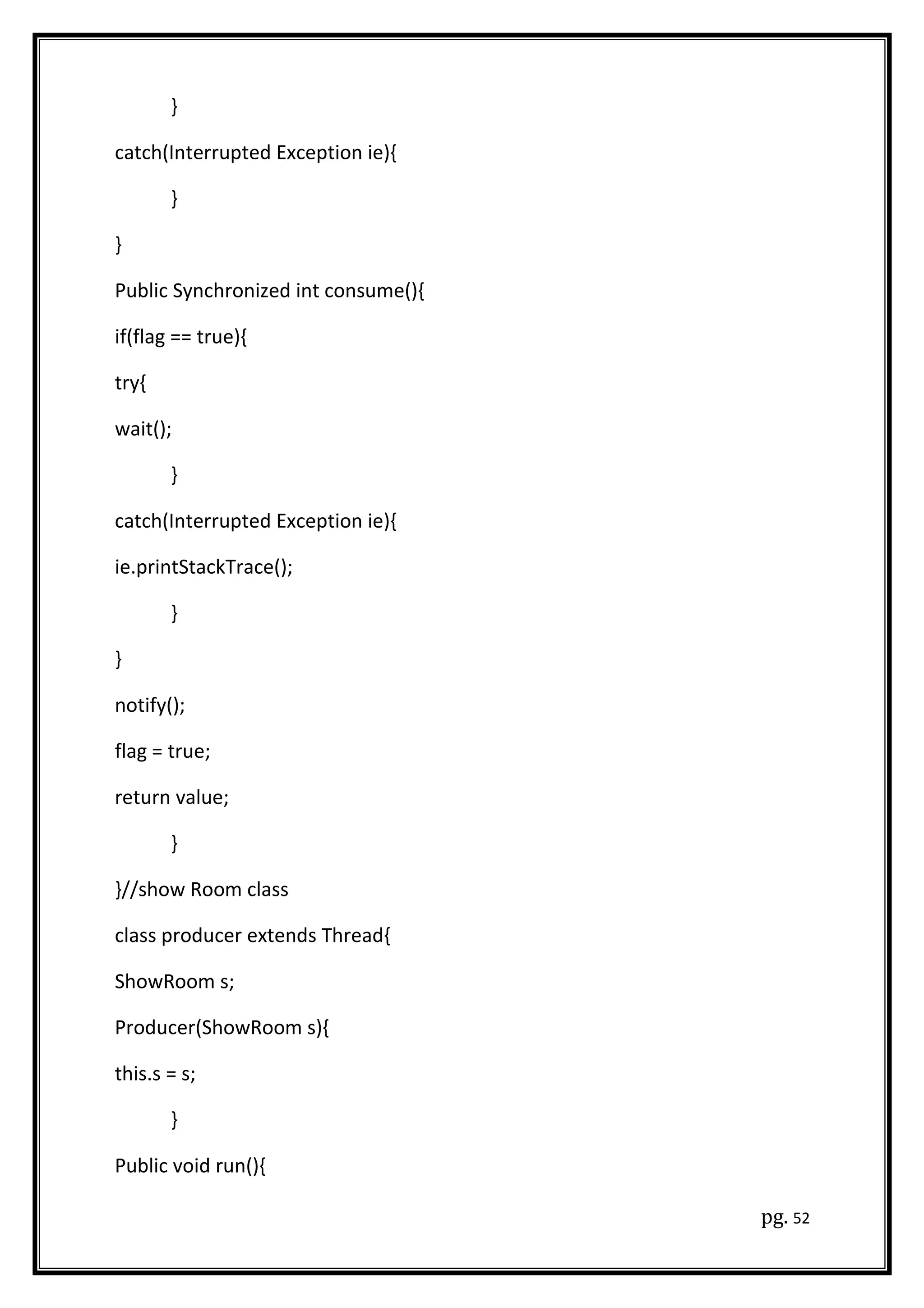 }
catch(Interrupted Exception ie){
}
}
Public Synchronized int consume(){
if(flag == true){
try{
wait();
}
catch(Interrupted Exception ie){
ie.printStackTrace();
}
}
notify();
flag = true;
return value;
}
}//show Room class
class producer extends Thread{
ShowRoom s;
Producer(ShowRoom s){
this.s = s;
}
Public void run(){
pg. 52
 