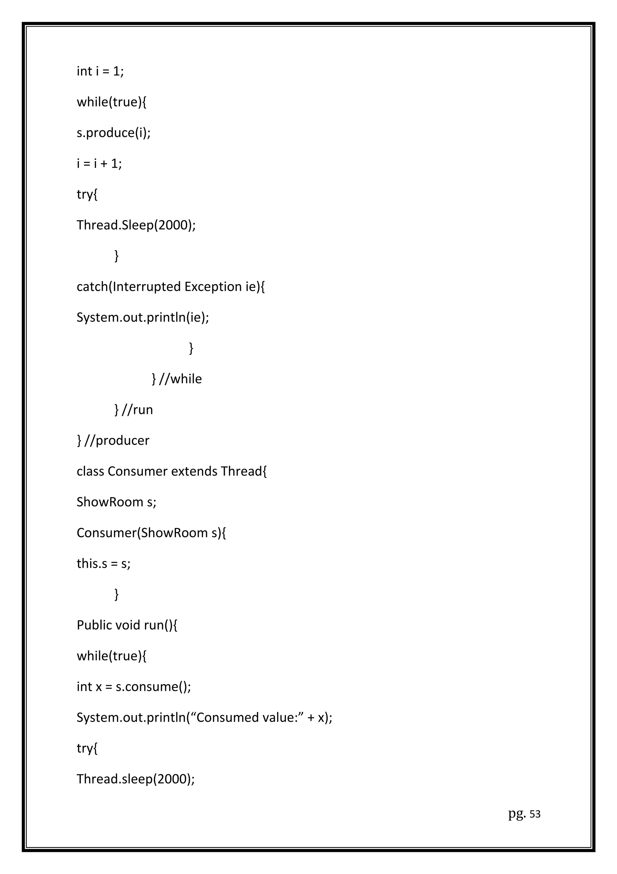 int i = 1;
while(true){
s.produce(i);
i = i + 1;
try{
Thread.Sleep(2000);
}
catch(Interrupted Exception ie){
System.out.println(ie);
}
} //while
} //run
} //producer
class Consumer extends Thread{
ShowRoom s;
Consumer(ShowRoom s){
this.s = s;
}
Public void run(){
while(true){
int x = s.consume();
System.out.println(“Consumed value:” + x);
try{
Thread.sleep(2000);
pg. 53
 