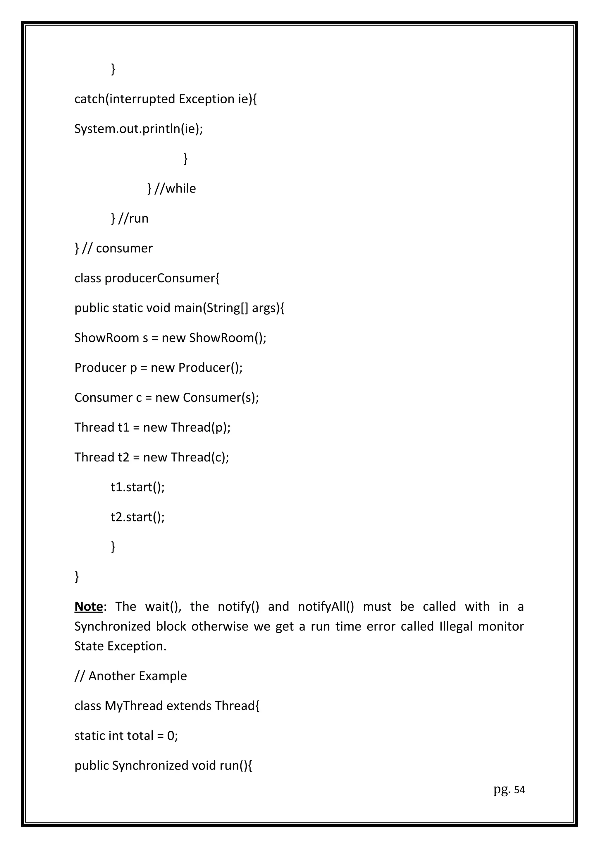 }
catch(interrupted Exception ie){
System.out.println(ie);
}
} //while
} //run
} // consumer
class producerConsumer{
public static void main(String[] args){
ShowRoom s = new ShowRoom();
Producer p = new Producer();
Consumer c = new Consumer(s);
Thread t1 = new Thread(p);
Thread t2 = new Thread(c);
t1.start();
t2.start();
}
}
Note: The wait(), the notify() and notifyAll() must be called with in a
Synchronized block otherwise we get a run time error called Illegal monitor
State Exception.
// Another Example
class MyThread extends Thread{
static int total = 0;
public Synchronized void run(){
pg. 54
 