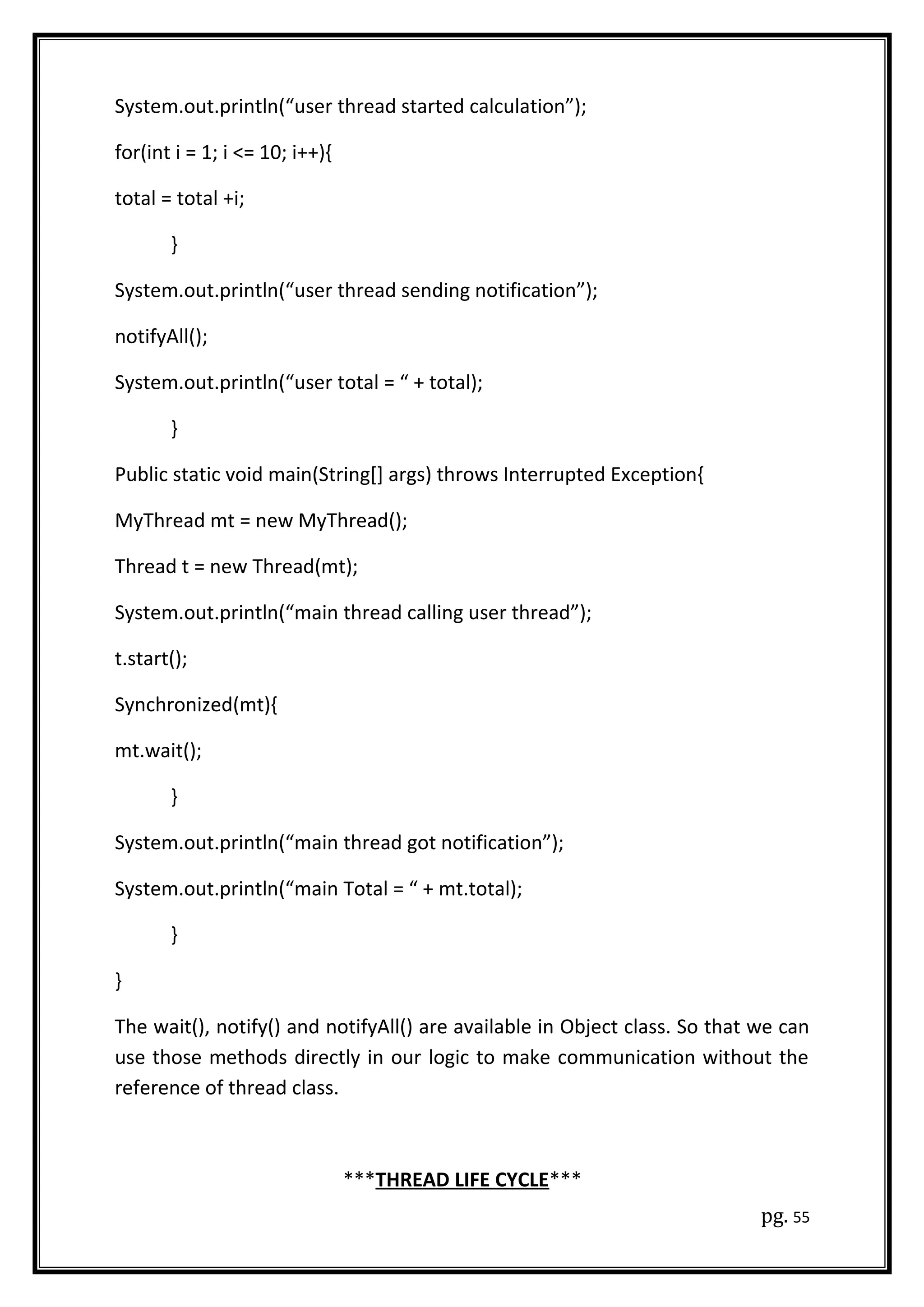 System.out.println(“user thread started calculation”);
for(int i = 1; i <= 10; i++){
total = total +i;
}
System.out.println(“user thread sending notification”);
notifyAll();
System.out.println(“user total = “ + total);
}
Public static void main(String[] args) throws Interrupted Exception{
MyThread mt = new MyThread();
Thread t = new Thread(mt);
System.out.println(“main thread calling user thread”);
t.start();
Synchronized(mt){
mt.wait();
}
System.out.println(“main thread got notification”);
System.out.println(“main Total = “ + mt.total);
}
}
The wait(), notify() and notifyAll() are available in Object class. So that we can
use those methods directly in our logic to make communication without the
reference of thread class.
***THREAD LIFE CYCLE***
pg. 55
 
