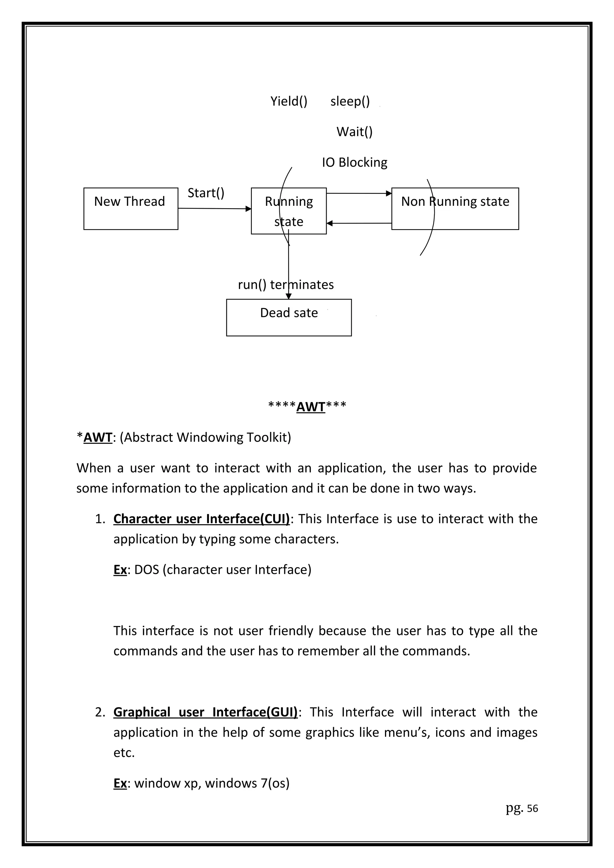 Yield() sleep()
Wait()
IO Blocking
Start()
run() terminates
****AWT***
*AWT: (Abstract Windowing Toolkit)
When a user want to interact with an application, the user has to provide
some information to the application and it can be done in two ways.
1. Character user Interface(CUI): This Interface is use to interact with the
application by typing some characters.
Ex: DOS (character user Interface)
This interface is not user friendly because the user has to type all the
commands and the user has to remember all the commands.
2. Graphical user Interface(GUI): This Interface will interact with the
application in the help of some graphics like menu’s, icons and images
etc.
Ex: window xp, windows 7(os)
pg. 56
New Thread
Dead sate
Running
state
Non Running state
 