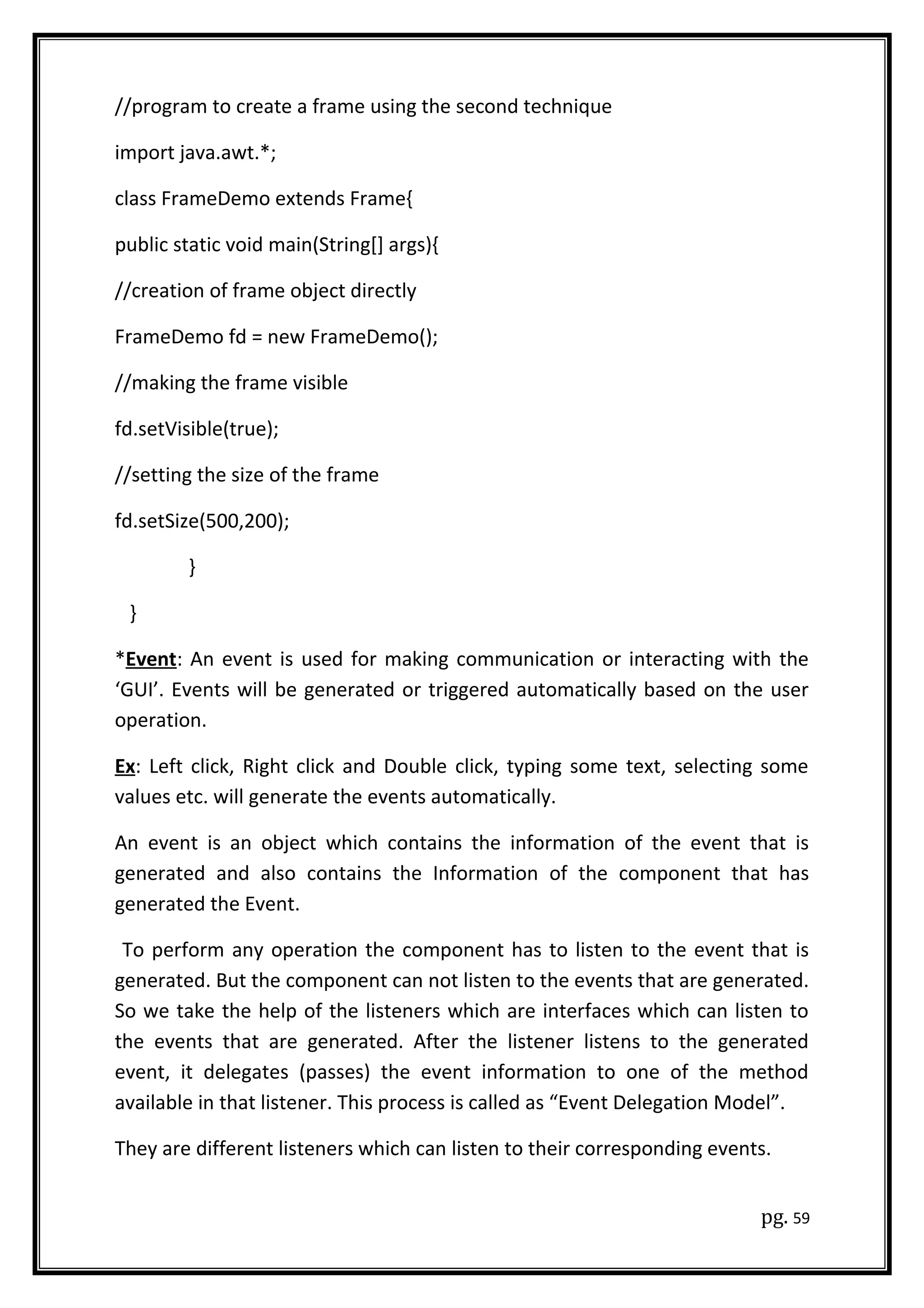 //program to create a frame using the second technique
import java.awt.*;
class FrameDemo extends Frame{
public static void main(String[] args){
//creation of frame object directly
FrameDemo fd = new FrameDemo();
//making the frame visible
fd.setVisible(true);
//setting the size of the frame
fd.setSize(500,200);
}
}
*Event: An event is used for making communication or interacting with the
‘GUI’. Events will be generated or triggered automatically based on the user
operation.
Ex: Left click, Right click and Double click, typing some text, selecting some
values etc. will generate the events automatically.
An event is an object which contains the information of the event that is
generated and also contains the Information of the component that has
generated the Event.
To perform any operation the component has to listen to the event that is
generated. But the component can not listen to the events that are generated.
So we take the help of the listeners which are interfaces which can listen to
the events that are generated. After the listener listens to the generated
event, it delegates (passes) the event information to one of the method
available in that listener. This process is called as “Event Delegation Model”.
They are different listeners which can listen to their corresponding events.
pg. 59
 