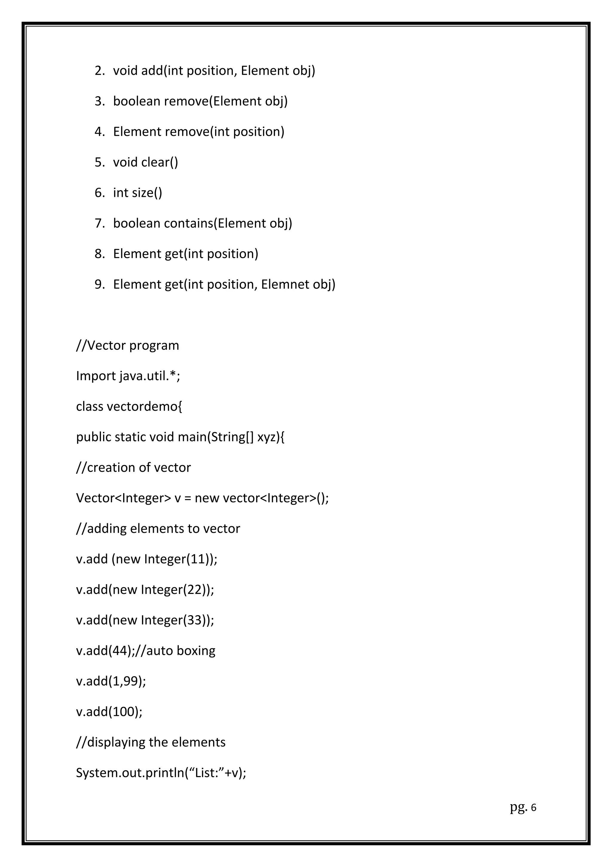 2. void add(int position, Element obj)
3. boolean remove(Element obj)
4. Element remove(int position)
5. void clear()
6. int size()
7. boolean contains(Element obj)
8. Element get(int position)
9. Element get(int position, Elemnet obj)
//Vector program
Import java.util.*;
class vectordemo{
public static void main(String[] xyz){
//creation of vector
Vector<Integer> v = new vector<Integer>();
//adding elements to vector
v.add (new Integer(11));
v.add(new Integer(22));
v.add(new Integer(33));
v.add(44);//auto boxing
v.add(1,99);
v.add(100);
//displaying the elements
System.out.println(“List:”+v);
pg. 6
 
