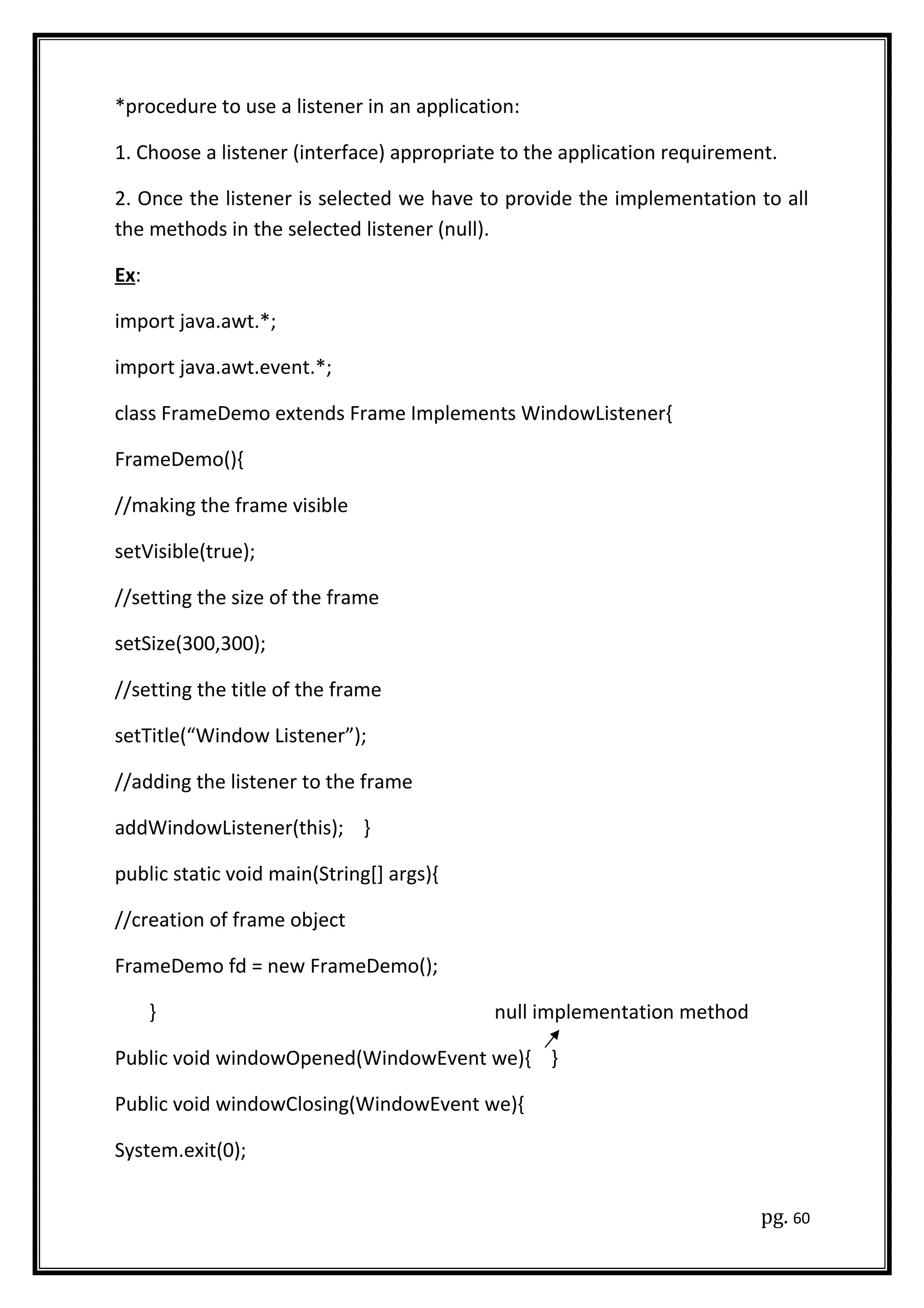 *procedure to use a listener in an application:
1. Choose a listener (interface) appropriate to the application requirement.
2. Once the listener is selected we have to provide the implementation to all
the methods in the selected listener (null).
Ex:
import java.awt.*;
import java.awt.event.*;
class FrameDemo extends Frame Implements WindowListener{
FrameDemo(){
//making the frame visible
setVisible(true);
//setting the size of the frame
setSize(300,300);
//setting the title of the frame
setTitle(“Window Listener”);
//adding the listener to the frame
addWindowListener(this); }
public static void main(String[] args){
//creation of frame object
FrameDemo fd = new FrameDemo();
} null implementation method
Public void windowOpened(WindowEvent we){ }
Public void windowClosing(WindowEvent we){
System.exit(0);
pg. 60
 