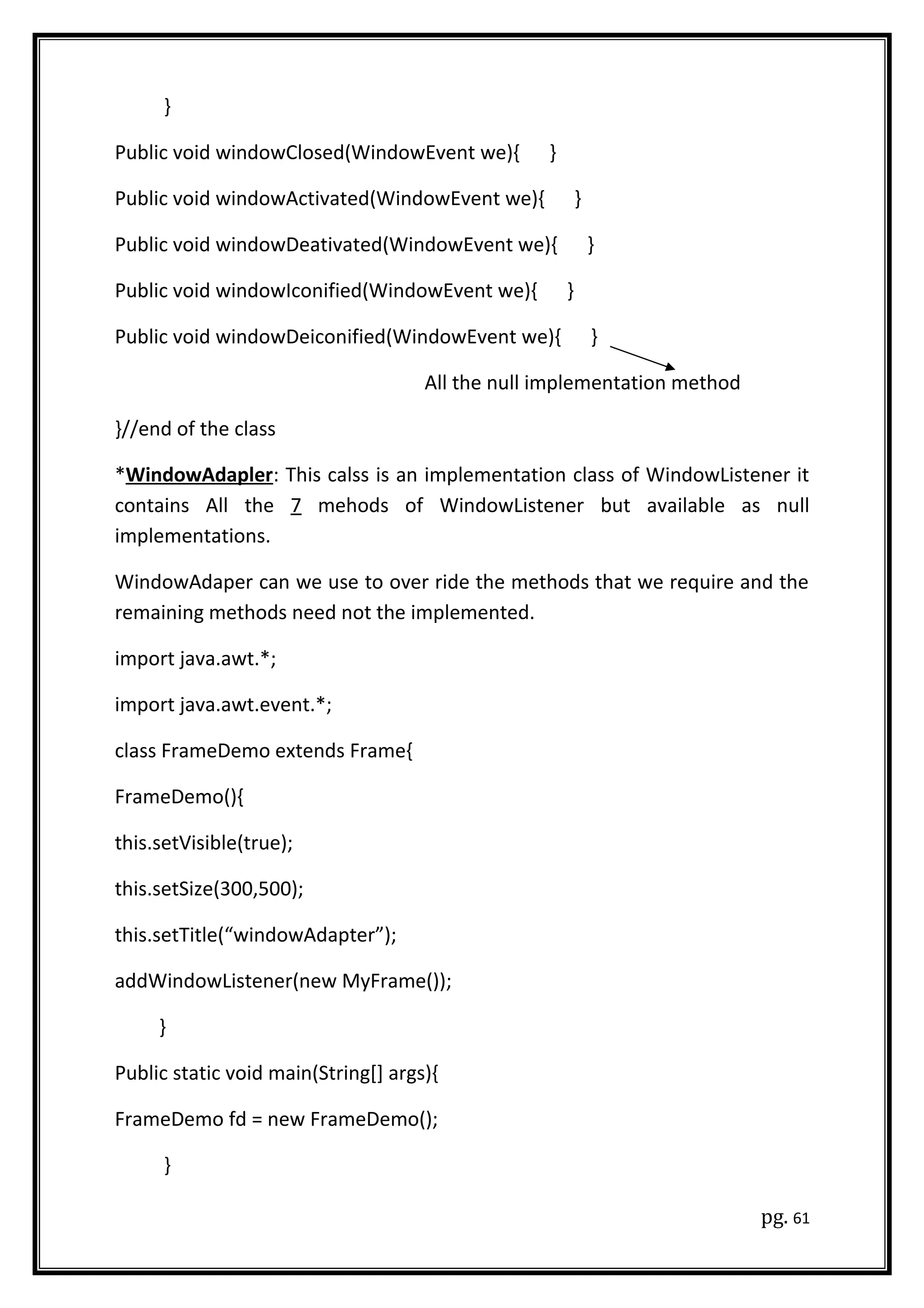 }
Public void windowClosed(WindowEvent we){ }
Public void windowActivated(WindowEvent we){ }
Public void windowDeativated(WindowEvent we){ }
Public void windowIconified(WindowEvent we){ }
Public void windowDeiconified(WindowEvent we){ }
All the null implementation method
}//end of the class
*WindowAdapler: This calss is an implementation class of WindowListener it
contains All the 7 mehods of WindowListener but available as null
implementations.
WindowAdaper can we use to over ride the methods that we require and the
remaining methods need not the implemented.
import java.awt.*;
import java.awt.event.*;
class FrameDemo extends Frame{
FrameDemo(){
this.setVisible(true);
this.setSize(300,500);
this.setTitle(“windowAdapter”);
addWindowListener(new MyFrame());
}
Public static void main(String[] args){
FrameDemo fd = new FrameDemo();
}
pg. 61
 