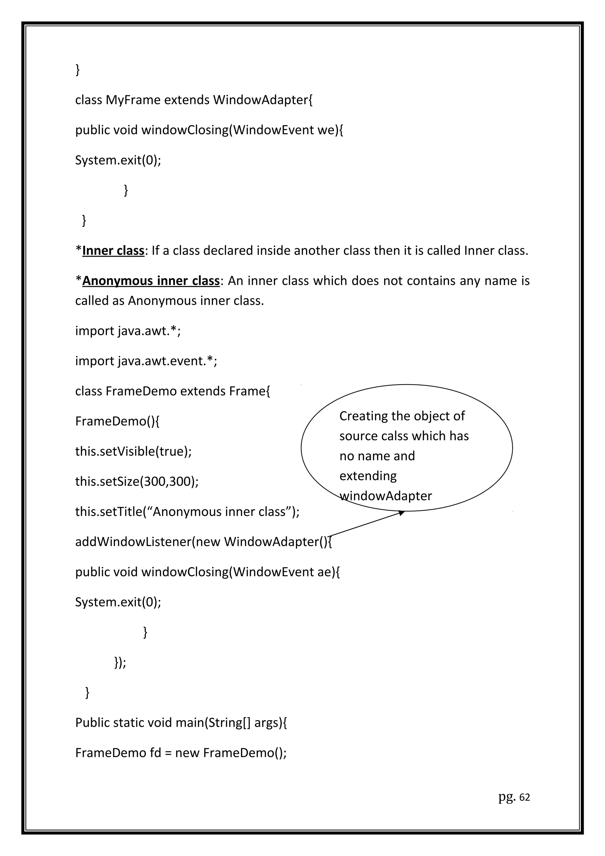 }
class MyFrame extends WindowAdapter{
public void windowClosing(WindowEvent we){
System.exit(0);
}
}
*Inner class: If a class declared inside another class then it is called Inner class.
*Anonymous inner class: An inner class which does not contains any name is
called as Anonymous inner class.
import java.awt.*;
import java.awt.event.*;
class FrameDemo extends Frame{
FrameDemo(){
this.setVisible(true);
this.setSize(300,300);
this.setTitle(“Anonymous inner class”);
addWindowListener(new WindowAdapter(){
public void windowClosing(WindowEvent ae){
System.exit(0);
}
});
}
Public static void main(String[] args){
FrameDemo fd = new FrameDemo();
pg. 62
Creating the object of
source calss which has
no name and
extending
windowAdapter
 