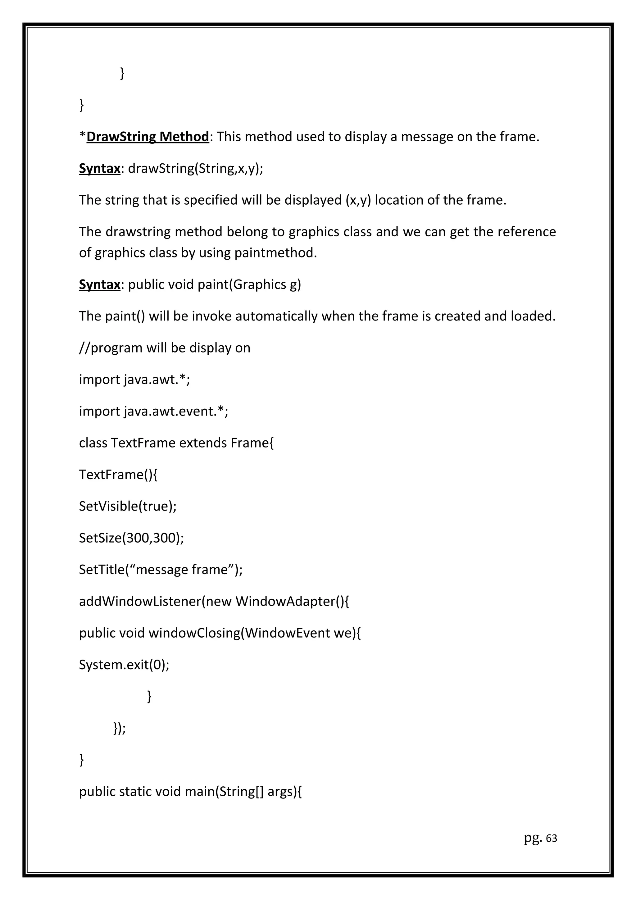 }
}
*DrawString Method: This method used to display a message on the frame.
Syntax: drawString(String,x,y);
The string that is specified will be displayed (x,y) location of the frame.
The drawstring method belong to graphics class and we can get the reference
of graphics class by using paintmethod.
Syntax: public void paint(Graphics g)
The paint() will be invoke automatically when the frame is created and loaded.
//program will be display on
import java.awt.*;
import java.awt.event.*;
class TextFrame extends Frame{
TextFrame(){
SetVisible(true);
SetSize(300,300);
SetTitle(“message frame”);
addWindowListener(new WindowAdapter(){
public void windowClosing(WindowEvent we){
System.exit(0);
}
});
}
public static void main(String[] args){
pg. 63
 