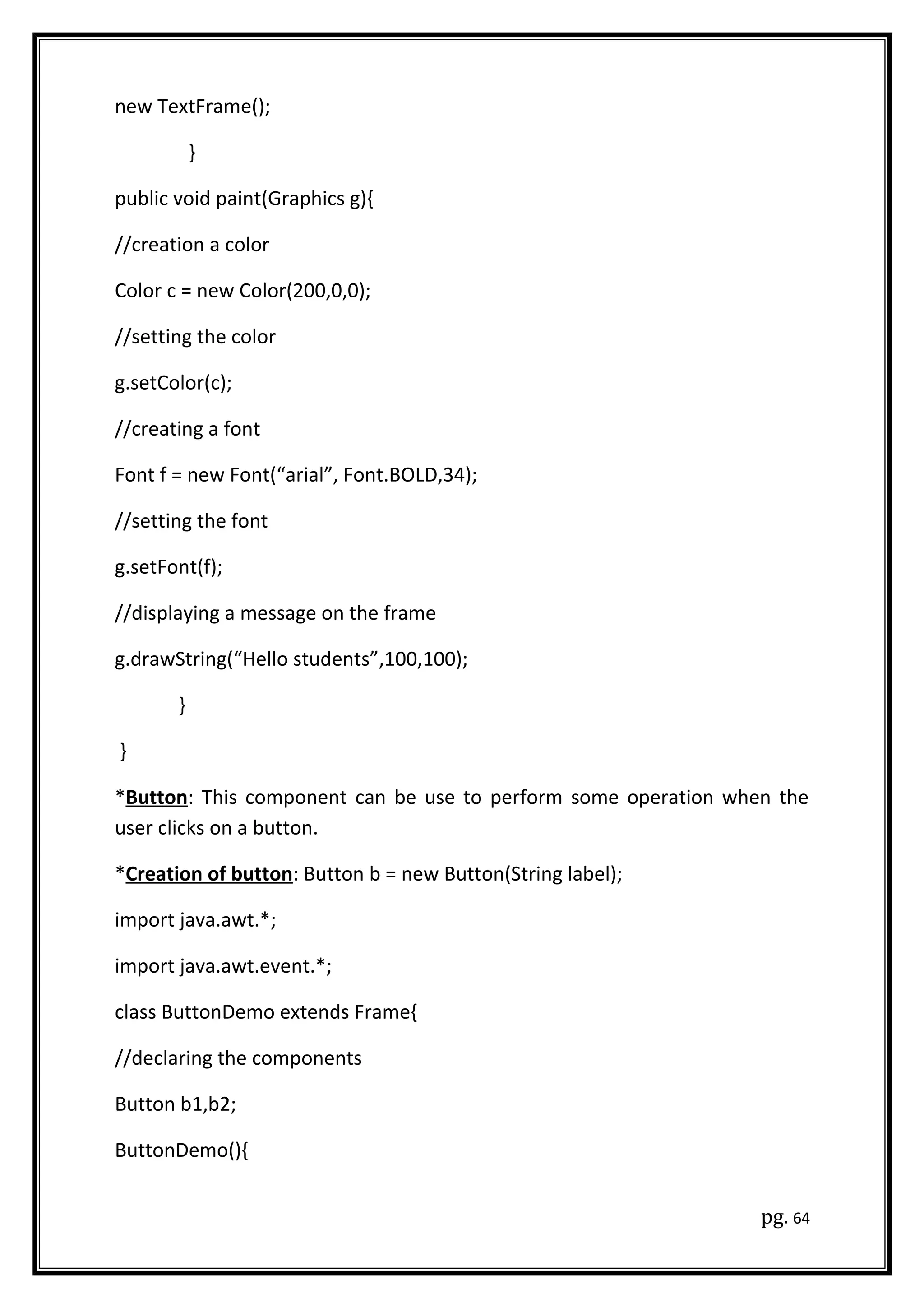new TextFrame();
}
public void paint(Graphics g){
//creation a color
Color c = new Color(200,0,0);
//setting the color
g.setColor(c);
//creating a font
Font f = new Font(“arial”, Font.BOLD,34);
//setting the font
g.setFont(f);
//displaying a message on the frame
g.drawString(“Hello students”,100,100);
}
}
*Button: This component can be use to perform some operation when the
user clicks on a button.
*Creation of button: Button b = new Button(String label);
import java.awt.*;
import java.awt.event.*;
class ButtonDemo extends Frame{
//declaring the components
Button b1,b2;
ButtonDemo(){
pg. 64
 