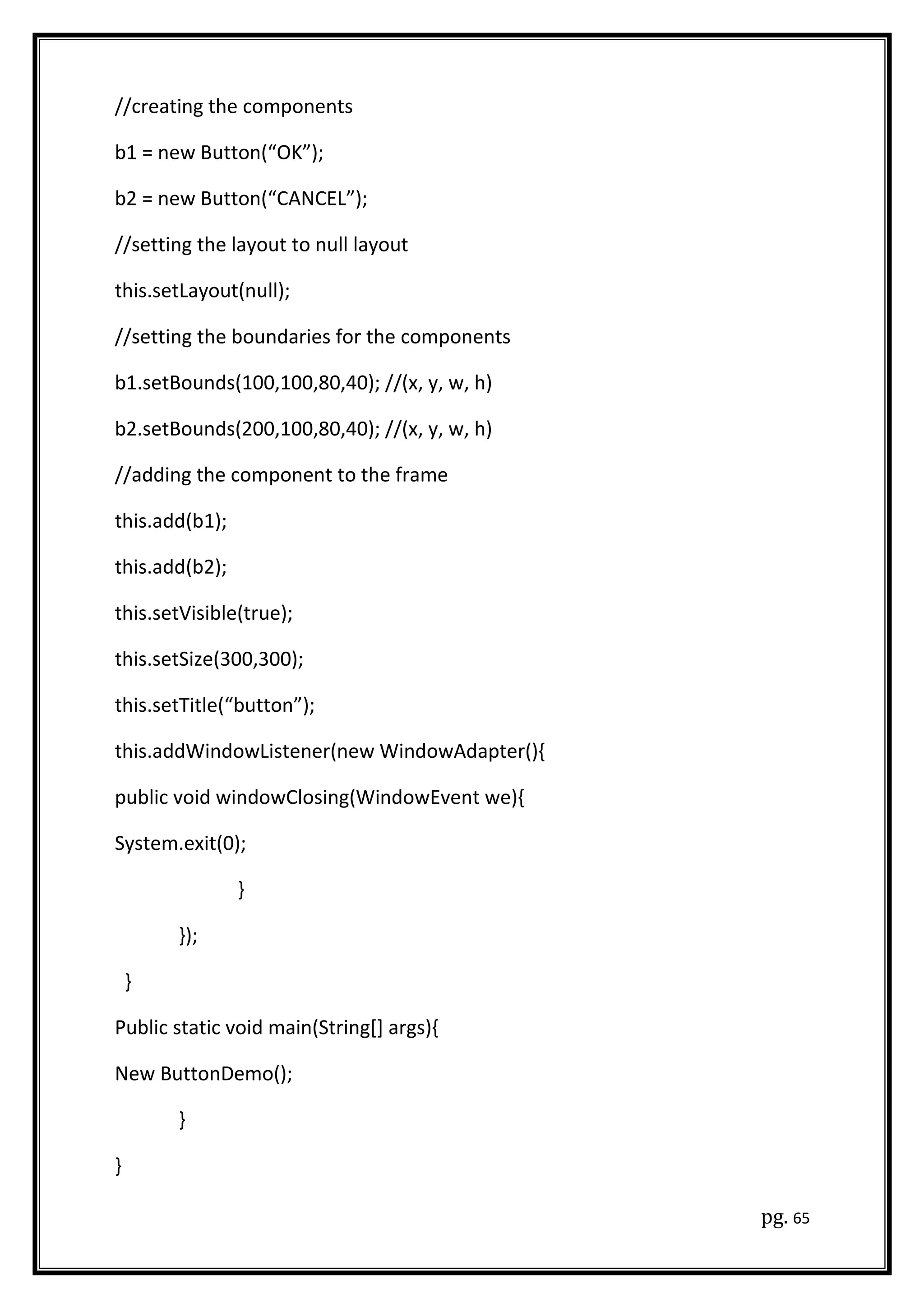 //creating the components
b1 = new Button(“OK”);
b2 = new Button(“CANCEL”);
//setting the layout to null layout
this.setLayout(null);
//setting the boundaries for the components
b1.setBounds(100,100,80,40); //(x, y, w, h)
b2.setBounds(200,100,80,40); //(x, y, w, h)
//adding the component to the frame
this.add(b1);
this.add(b2);
this.setVisible(true);
this.setSize(300,300);
this.setTitle(“button”);
this.addWindowListener(new WindowAdapter(){
public void windowClosing(WindowEvent we){
System.exit(0);
}
});
}
Public static void main(String[] args){
New ButtonDemo();
}
}
pg. 65
 