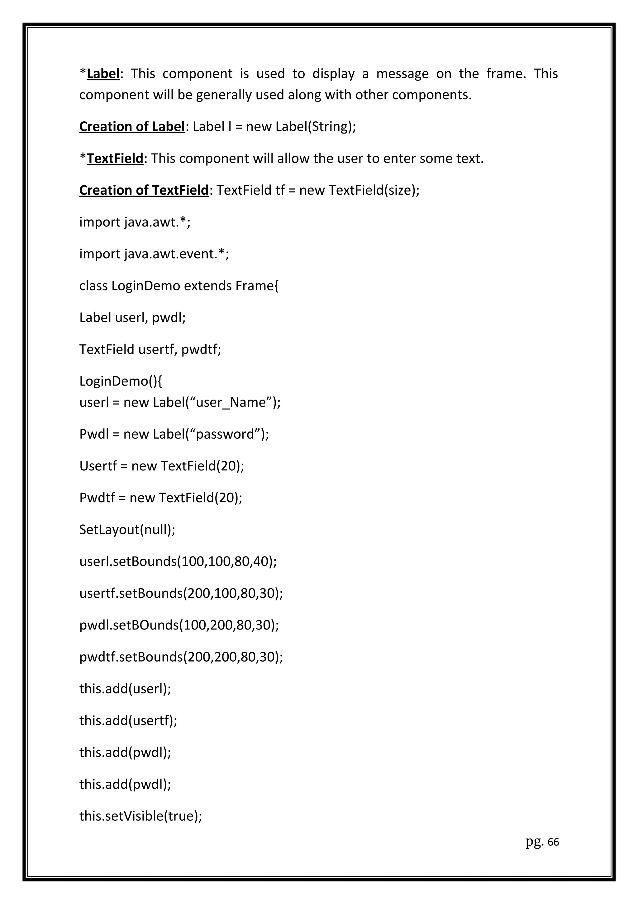 *Label: This component is used to display a message on the frame. This
component will be generally used along with other components.
Creation of Label: Label l = new Label(String);
*TextField: This component will allow the user to enter some text.
Creation of TextField: TextField tf = new TextField(size);
import java.awt.*;
import java.awt.event.*;
class LoginDemo extends Frame{
Label userl, pwdl;
TextField usertf, pwdtf;
LoginDemo(){
userl = new Label(“user_Name”);
Pwdl = new Label(“password”);
Usertf = new TextField(20);
Pwdtf = new TextField(20);
SetLayout(null);
userl.setBounds(100,100,80,40);
usertf.setBounds(200,100,80,30);
pwdl.setBOunds(100,200,80,30);
pwdtf.setBounds(200,200,80,30);
this.add(userl);
this.add(usertf);
this.add(pwdl);
this.add(pwdl);
this.setVisible(true);
pg. 66
 
