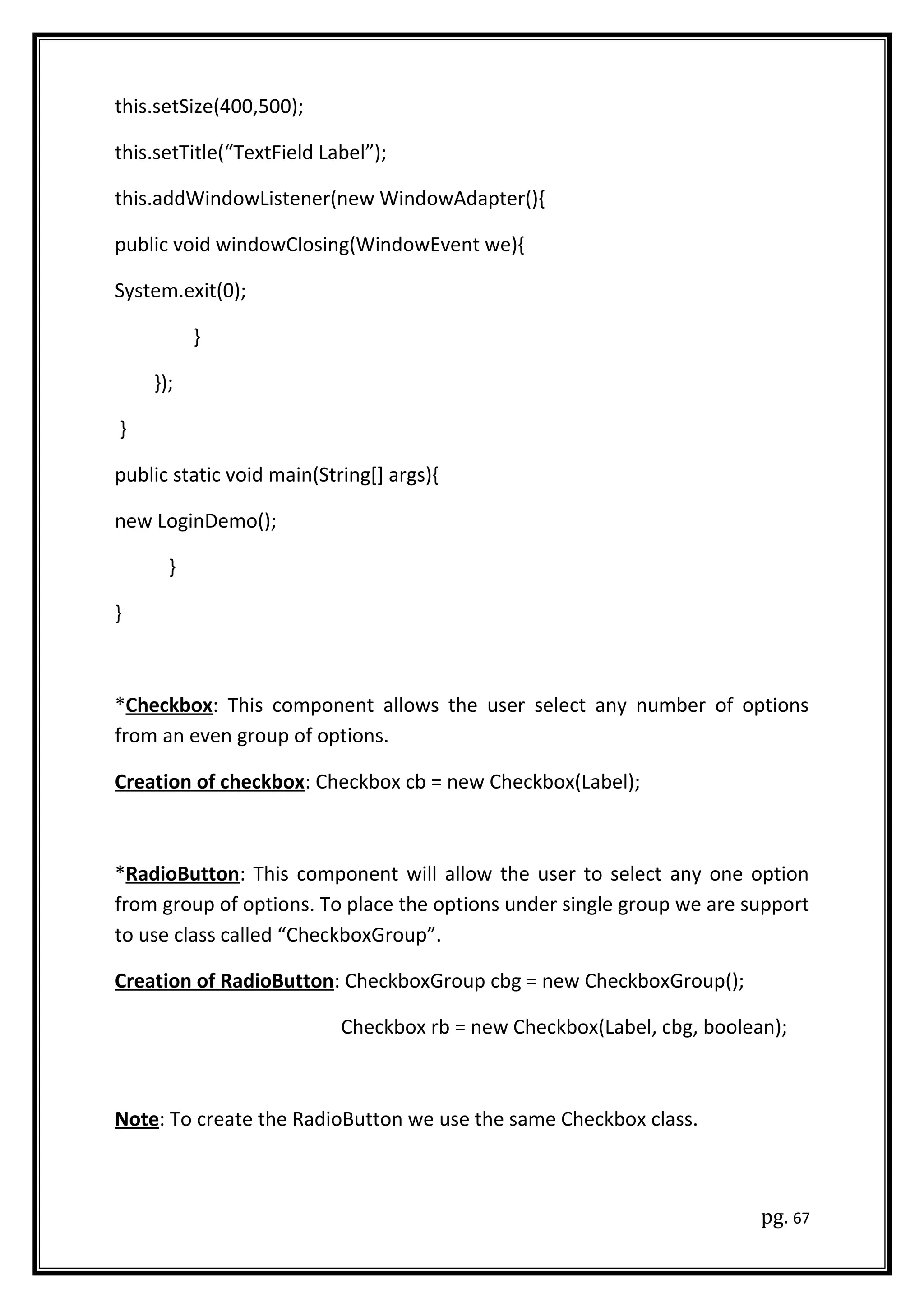 this.setSize(400,500);
this.setTitle(“TextField Label”);
this.addWindowListener(new WindowAdapter(){
public void windowClosing(WindowEvent we){
System.exit(0);
}
});
}
public static void main(String[] args){
new LoginDemo();
}
}
*Checkbox: This component allows the user select any number of options
from an even group of options.
Creation of checkbox: Checkbox cb = new Checkbox(Label);
*RadioButton: This component will allow the user to select any one option
from group of options. To place the options under single group we are support
to use class called “CheckboxGroup”.
Creation of RadioButton: CheckboxGroup cbg = new CheckboxGroup();
Checkbox rb = new Checkbox(Label, cbg, boolean);
Note: To create the RadioButton we use the same Checkbox class.
pg. 67
 