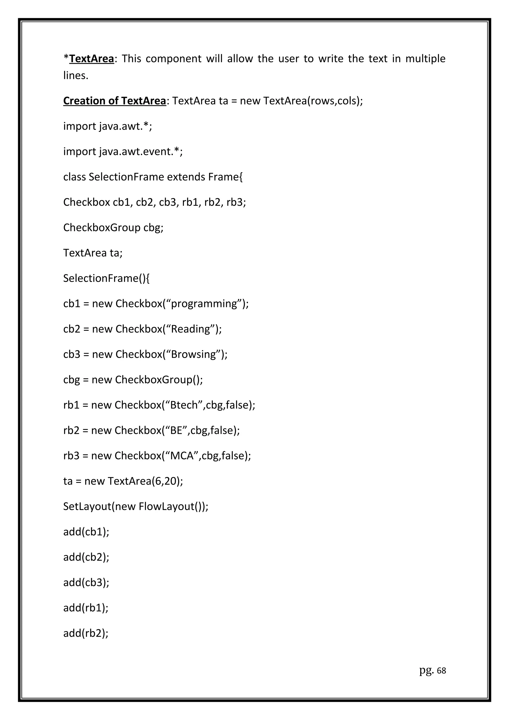 *TextArea: This component will allow the user to write the text in multiple
lines.
Creation of TextArea: TextArea ta = new TextArea(rows,cols);
import java.awt.*;
import java.awt.event.*;
class SelectionFrame extends Frame{
Checkbox cb1, cb2, cb3, rb1, rb2, rb3;
CheckboxGroup cbg;
TextArea ta;
SelectionFrame(){
cb1 = new Checkbox(“programming”);
cb2 = new Checkbox(“Reading”);
cb3 = new Checkbox(“Browsing”);
cbg = new CheckboxGroup();
rb1 = new Checkbox(“Btech”,cbg,false);
rb2 = new Checkbox(“BE”,cbg,false);
rb3 = new Checkbox(“MCA”,cbg,false);
ta = new TextArea(6,20);
SetLayout(new FlowLayout());
add(cb1);
add(cb2);
add(cb3);
add(rb1);
add(rb2);
pg. 68
 