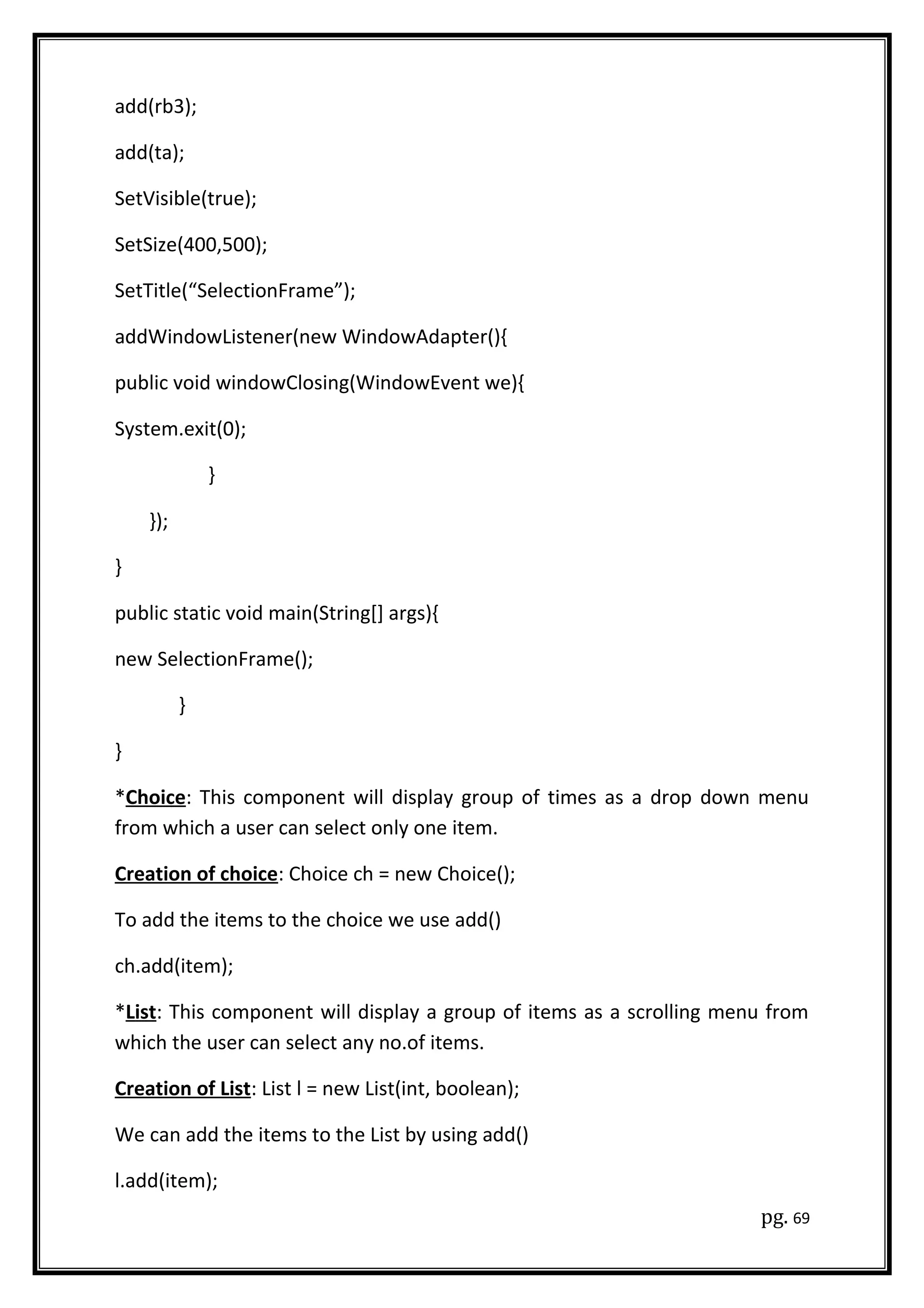 add(rb3);
add(ta);
SetVisible(true);
SetSize(400,500);
SetTitle(“SelectionFrame”);
addWindowListener(new WindowAdapter(){
public void windowClosing(WindowEvent we){
System.exit(0);
}
});
}
public static void main(String[] args){
new SelectionFrame();
}
}
*Choice: This component will display group of times as a drop down menu
from which a user can select only one item.
Creation of choice: Choice ch = new Choice();
To add the items to the choice we use add()
ch.add(item);
*List: This component will display a group of items as a scrolling menu from
which the user can select any no.of items.
Creation of List: List l = new List(int, boolean);
We can add the items to the List by using add()
l.add(item);
pg. 69
 
