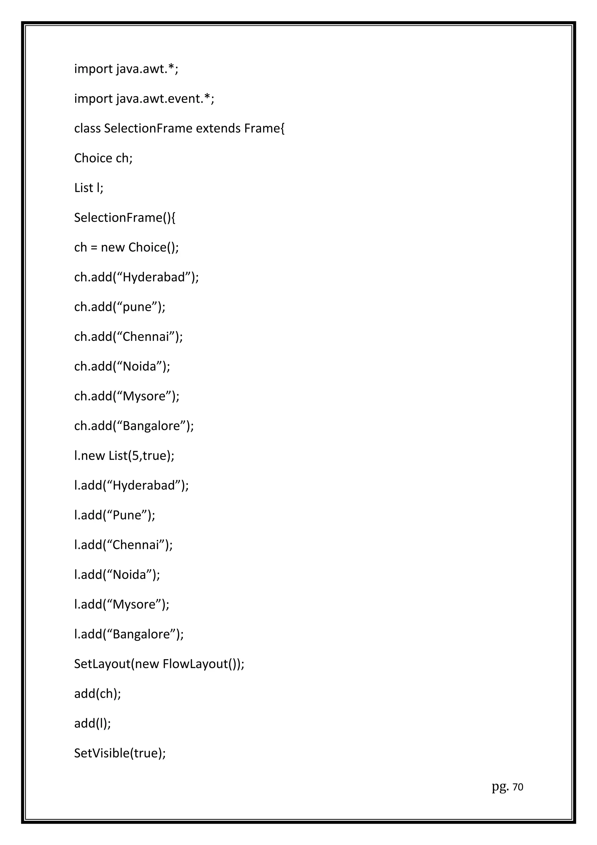import java.awt.*;
import java.awt.event.*;
class SelectionFrame extends Frame{
Choice ch;
List l;
SelectionFrame(){
ch = new Choice();
ch.add(“Hyderabad”);
ch.add(“pune”);
ch.add(“Chennai”);
ch.add(“Noida”);
ch.add(“Mysore”);
ch.add(“Bangalore”);
l.new List(5,true);
l.add(“Hyderabad”);
l.add(“Pune”);
l.add(“Chennai”);
l.add(“Noida”);
l.add(“Mysore”);
l.add(“Bangalore”);
SetLayout(new FlowLayout());
add(ch);
add(l);
SetVisible(true);
pg. 70
 