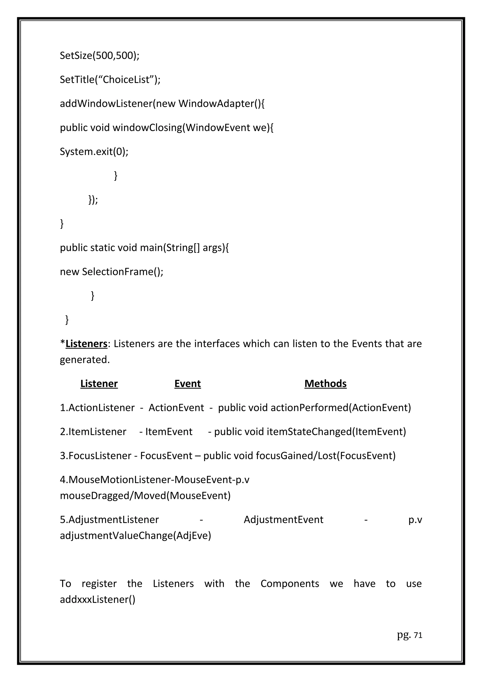 SetSize(500,500);
SetTitle(“ChoiceList”);
addWindowListener(new WindowAdapter(){
public void windowClosing(WindowEvent we){
System.exit(0);
}
});
}
public static void main(String[] args){
new SelectionFrame();
}
}
*Listeners: Listeners are the interfaces which can listen to the Events that are
generated.
Listener Event Methods
1.ActionListener - ActionEvent - public void actionPerformed(ActionEvent)
2.ItemListener - ItemEvent - public void itemStateChanged(ItemEvent)
3.FocusListener - FocusEvent – public void focusGained/Lost(FocusEvent)
4.MouseMotionListener-MouseEvent-p.v
mouseDragged/Moved(MouseEvent)
5.AdjustmentListener - AdjustmentEvent - p.v
adjustmentValueChange(AdjEve)
To register the Listeners with the Components we have to use
addxxxListener()
pg. 71
 