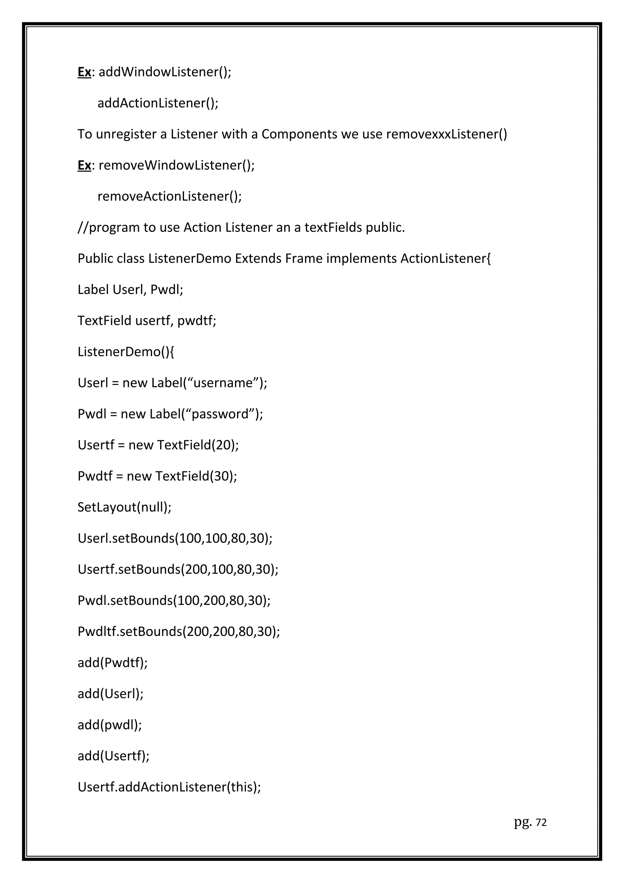 Ex: addWindowListener();
addActionListener();
To unregister a Listener with a Components we use removexxxListener()
Ex: removeWindowListener();
removeActionListener();
//program to use Action Listener an a textFields public.
Public class ListenerDemo Extends Frame implements ActionListener{
Label Userl, Pwdl;
TextField usertf, pwdtf;
ListenerDemo(){
Userl = new Label(“username”);
Pwdl = new Label(“password”);
Usertf = new TextField(20);
Pwdtf = new TextField(30);
SetLayout(null);
Userl.setBounds(100,100,80,30);
Usertf.setBounds(200,100,80,30);
Pwdl.setBounds(100,200,80,30);
Pwdltf.setBounds(200,200,80,30);
add(Pwdtf);
add(Userl);
add(pwdl);
add(Usertf);
Usertf.addActionListener(this);
pg. 72
 