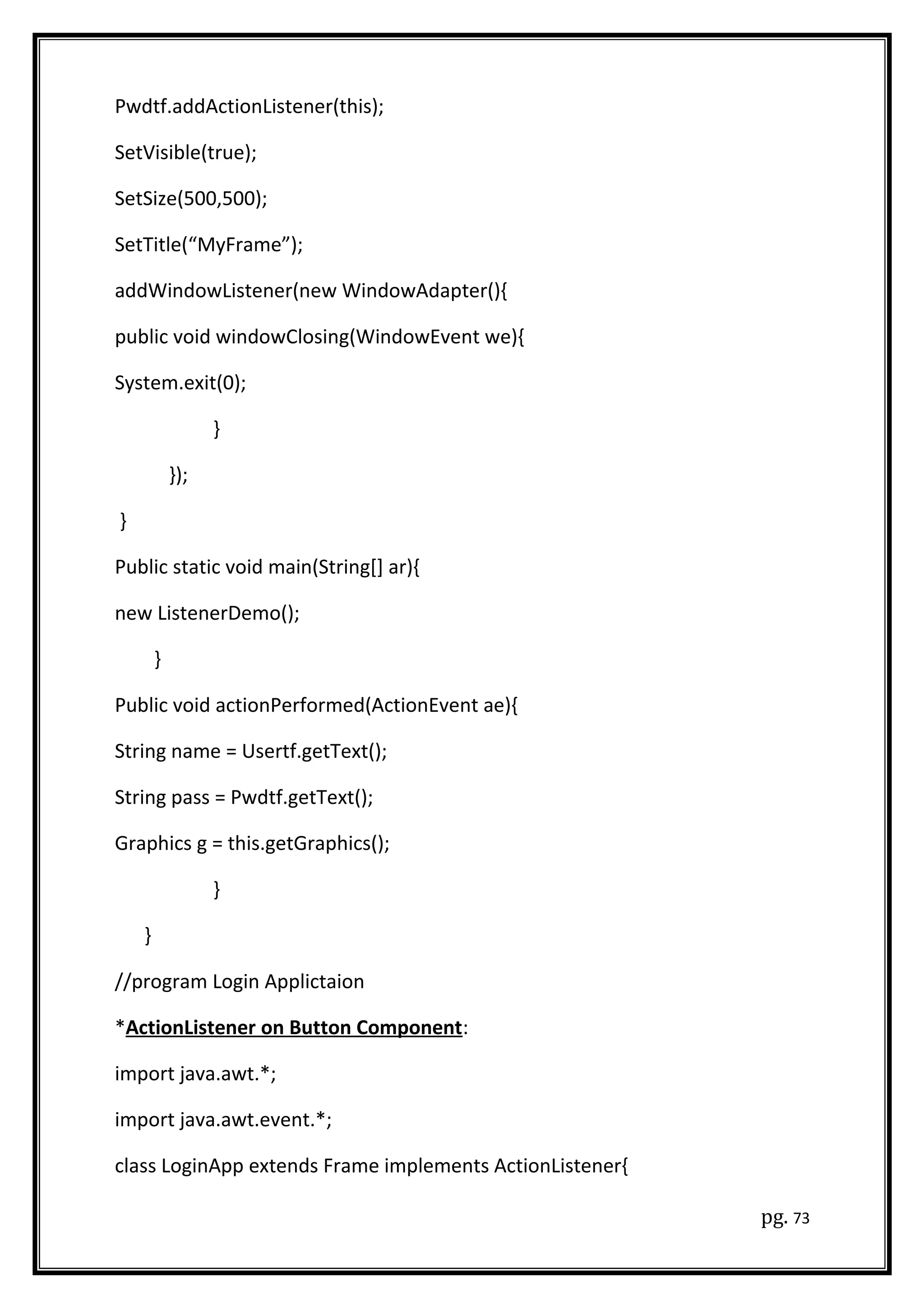 Pwdtf.addActionListener(this);
SetVisible(true);
SetSize(500,500);
SetTitle(“MyFrame”);
addWindowListener(new WindowAdapter(){
public void windowClosing(WindowEvent we){
System.exit(0);
}
});
}
Public static void main(String[] ar){
new ListenerDemo();
}
Public void actionPerformed(ActionEvent ae){
String name = Usertf.getText();
String pass = Pwdtf.getText();
Graphics g = this.getGraphics();
}
}
//program Login Applictaion
*ActionListener on Button Component:
import java.awt.*;
import java.awt.event.*;
class LoginApp extends Frame implements ActionListener{
pg. 73
 
