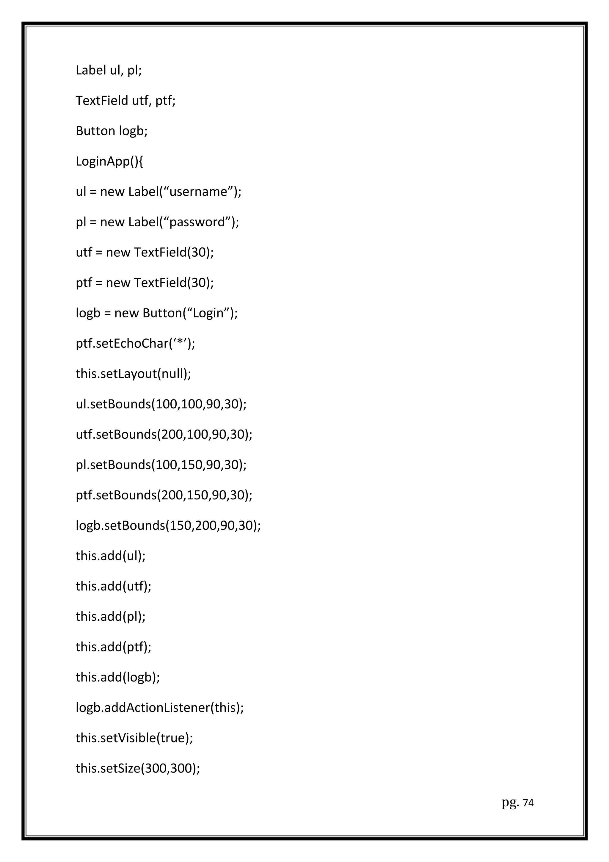 Label ul, pl;
TextField utf, ptf;
Button logb;
LoginApp(){
ul = new Label(“username”);
pl = new Label(“password”);
utf = new TextField(30);
ptf = new TextField(30);
logb = new Button(“Login”);
ptf.setEchoChar(‘*’);
this.setLayout(null);
ul.setBounds(100,100,90,30);
utf.setBounds(200,100,90,30);
pl.setBounds(100,150,90,30);
ptf.setBounds(200,150,90,30);
logb.setBounds(150,200,90,30);
this.add(ul);
this.add(utf);
this.add(pl);
this.add(ptf);
this.add(logb);
logb.addActionListener(this);
this.setVisible(true);
this.setSize(300,300);
pg. 74
 