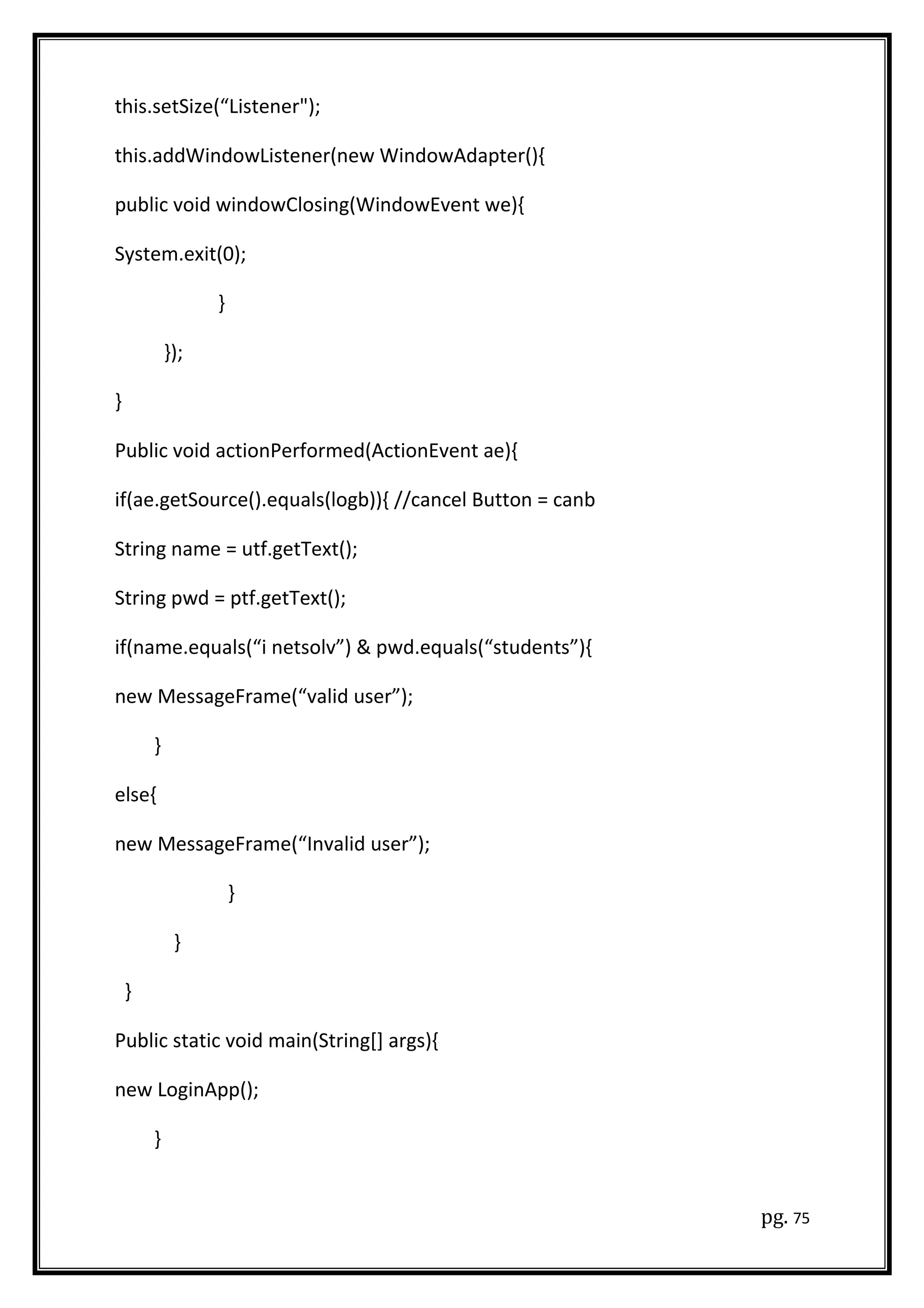 this.setSize(“Listener");
this.addWindowListener(new WindowAdapter(){
public void windowClosing(WindowEvent we){
System.exit(0);
}
});
}
Public void actionPerformed(ActionEvent ae){
if(ae.getSource().equals(logb)){ //cancel Button = canb
String name = utf.getText();
String pwd = ptf.getText();
if(name.equals(“i netsolv”) & pwd.equals(“students”){
new MessageFrame(“valid user”);
}
else{
new MessageFrame(“Invalid user”);
}
}
}
Public static void main(String[] args){
new LoginApp();
}
pg. 75
 