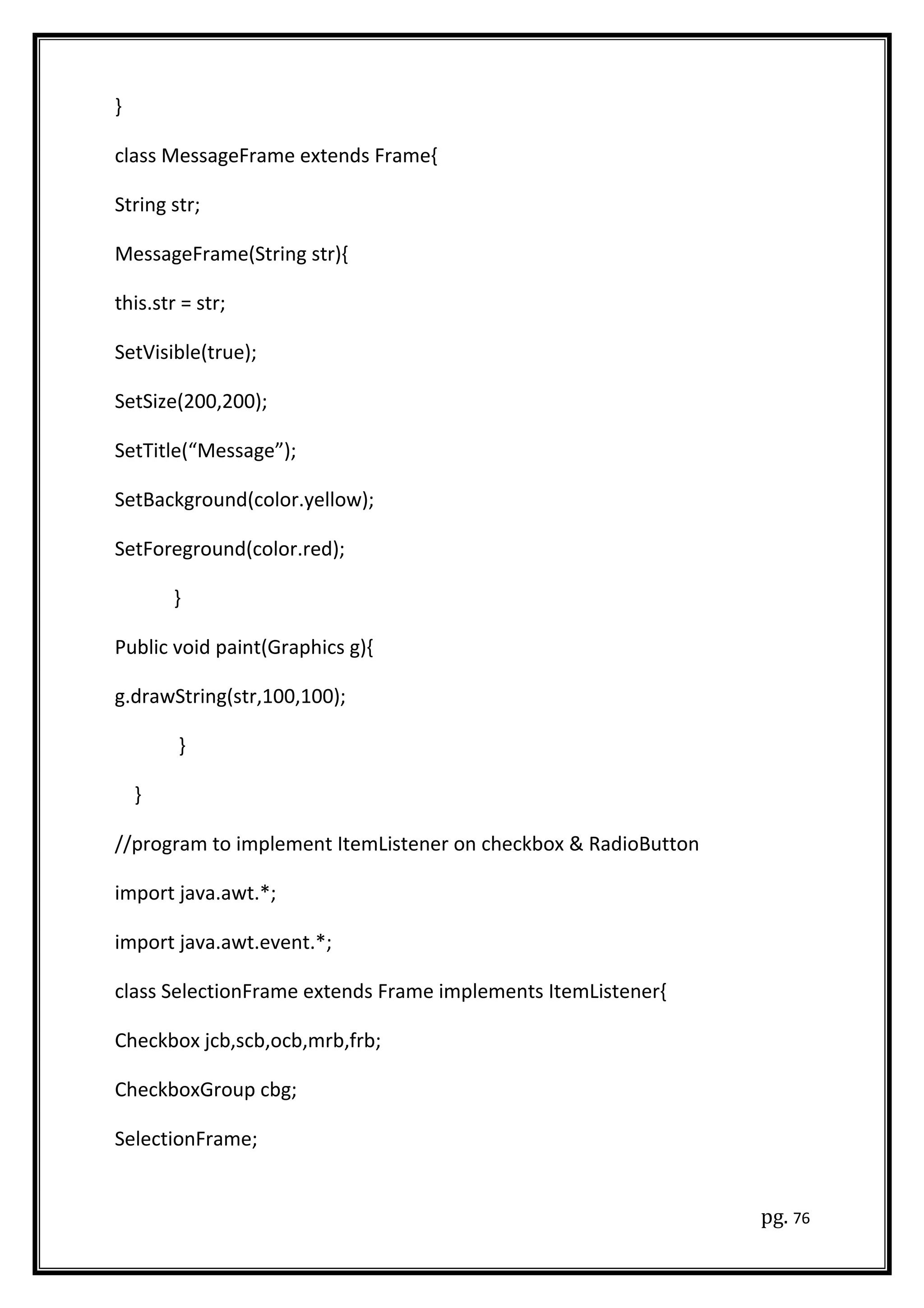 }
class MessageFrame extends Frame{
String str;
MessageFrame(String str){
this.str = str;
SetVisible(true);
SetSize(200,200);
SetTitle(“Message”);
SetBackground(color.yellow);
SetForeground(color.red);
}
Public void paint(Graphics g){
g.drawString(str,100,100);
}
}
//program to implement ItemListener on checkbox & RadioButton
import java.awt.*;
import java.awt.event.*;
class SelectionFrame extends Frame implements ItemListener{
Checkbox jcb,scb,ocb,mrb,frb;
CheckboxGroup cbg;
SelectionFrame;
pg. 76
 