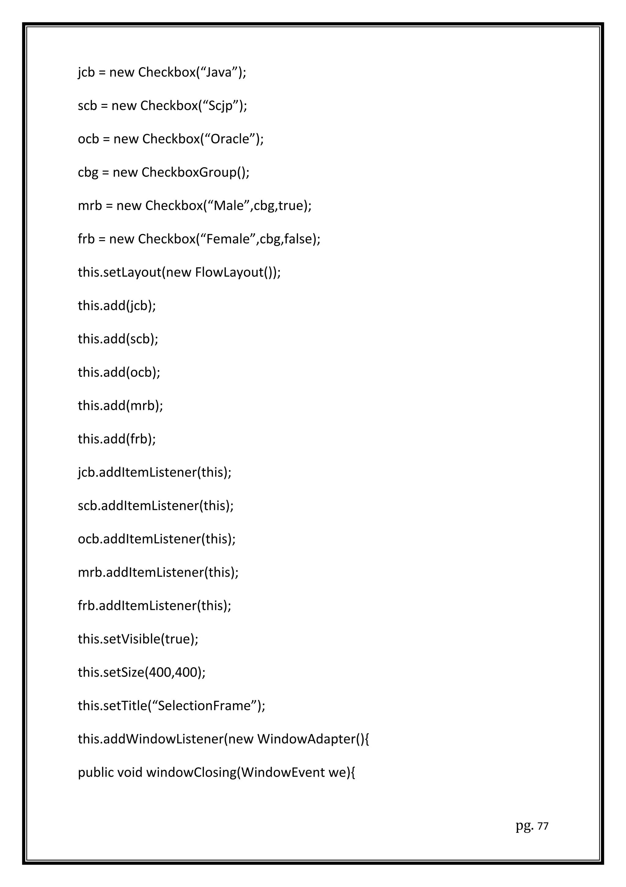 jcb = new Checkbox(“Java”);
scb = new Checkbox(“Scjp”);
ocb = new Checkbox(“Oracle”);
cbg = new CheckboxGroup();
mrb = new Checkbox(“Male”,cbg,true);
frb = new Checkbox(“Female”,cbg,false);
this.setLayout(new FlowLayout());
this.add(jcb);
this.add(scb);
this.add(ocb);
this.add(mrb);
this.add(frb);
jcb.addItemListener(this);
scb.addItemListener(this);
ocb.addItemListener(this);
mrb.addItemListener(this);
frb.addItemListener(this);
this.setVisible(true);
this.setSize(400,400);
this.setTitle(“SelectionFrame”);
this.addWindowListener(new WindowAdapter(){
public void windowClosing(WindowEvent we){
pg. 77
 