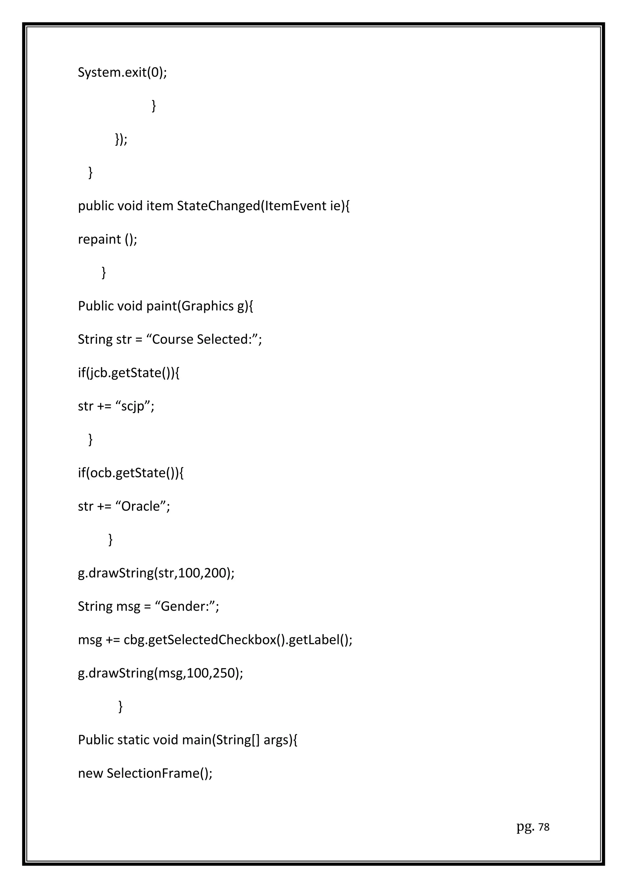 System.exit(0);
}
});
}
public void item StateChanged(ItemEvent ie){
repaint ();
}
Public void paint(Graphics g){
String str = “Course Selected:”;
if(jcb.getState()){
str += “scjp”;
}
if(ocb.getState()){
str += “Oracle”;
}
g.drawString(str,100,200);
String msg = “Gender:”;
msg += cbg.getSelectedCheckbox().getLabel();
g.drawString(msg,100,250);
}
Public static void main(String[] args){
new SelectionFrame();
pg. 78
 