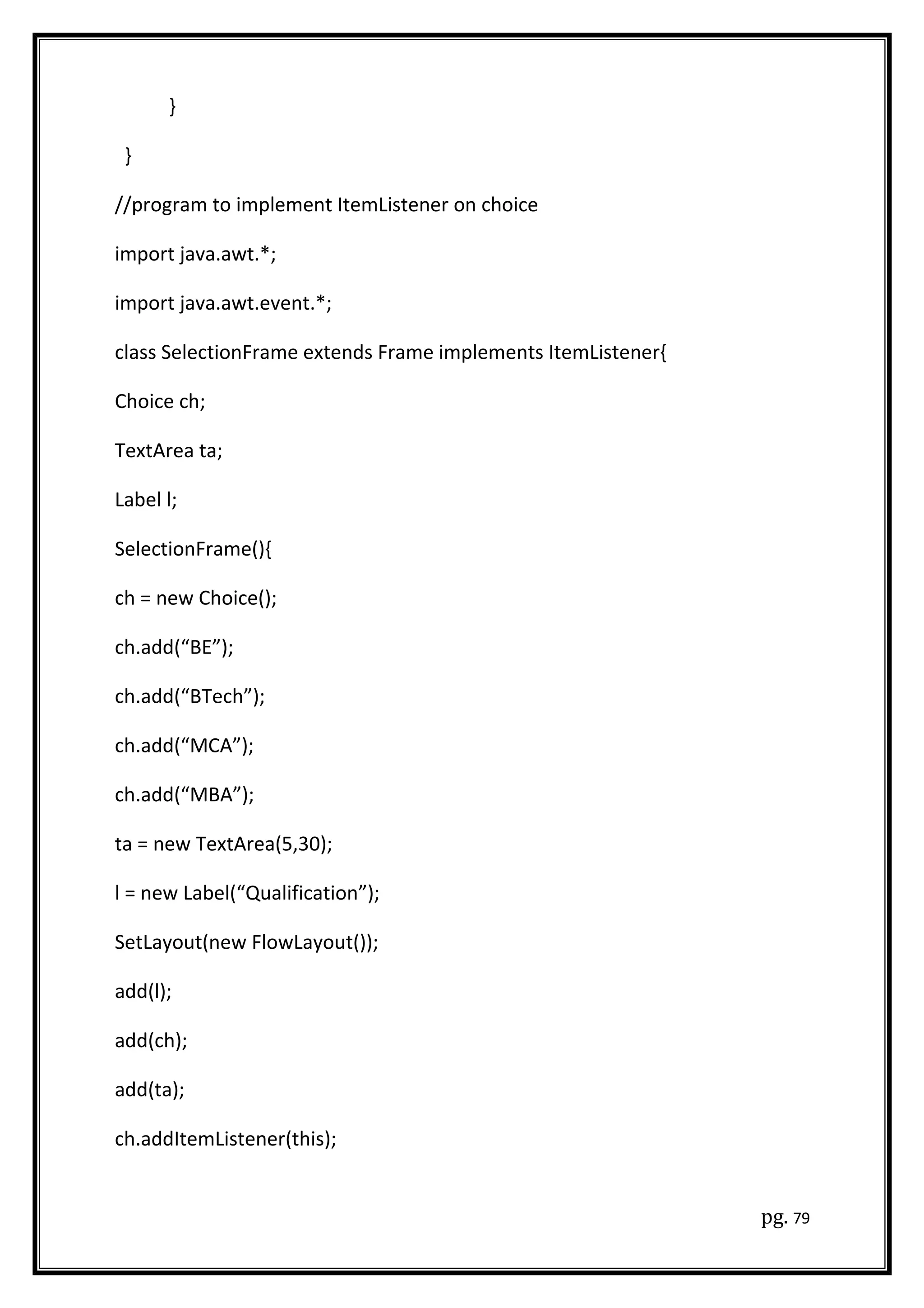 }
}
//program to implement ItemListener on choice
import java.awt.*;
import java.awt.event.*;
class SelectionFrame extends Frame implements ItemListener{
Choice ch;
TextArea ta;
Label l;
SelectionFrame(){
ch = new Choice();
ch.add(“BE”);
ch.add(“BTech”);
ch.add(“MCA”);
ch.add(“MBA”);
ta = new TextArea(5,30);
l = new Label(“Qualification”);
SetLayout(new FlowLayout());
add(l);
add(ch);
add(ta);
ch.addItemListener(this);
pg. 79
 