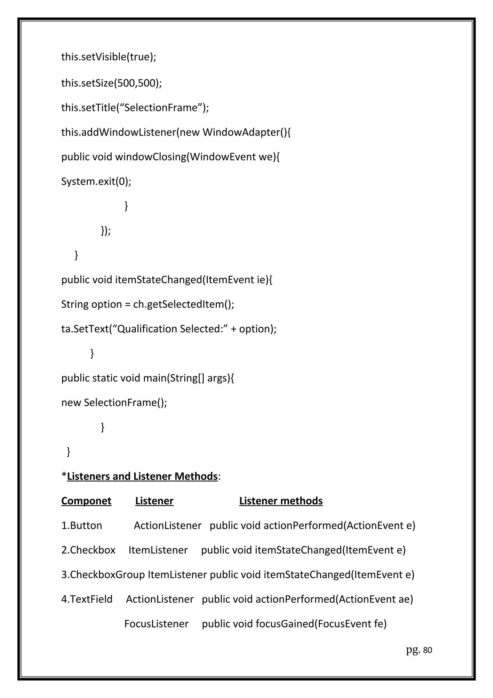 this.setVisible(true);
this.setSize(500,500);
this.setTitle(“SelectionFrame”);
this.addWindowListener(new WindowAdapter(){
public void windowClosing(WindowEvent we){
System.exit(0);
}
});
}
public void itemStateChanged(ItemEvent ie){
String option = ch.getSelectedItem();
ta.SetText(“Qualification Selected:” + option);
}
public static void main(String[] args){
new SelectionFrame();
}
}
*Listeners and Listener Methods:
Componet Listener Listener methods
1.Button ActionListener public void actionPerformed(ActionEvent e)
2.Checkbox ItemListener public void itemStateChanged(ItemEvent e)
3.CheckboxGroup ItemListener public void itemStateChanged(ItemEvent e)
4.TextField ActionListener public void actionPerformed(ActionEvent ae)
FocusListener public void focusGained(FocusEvent fe)
pg. 80
 