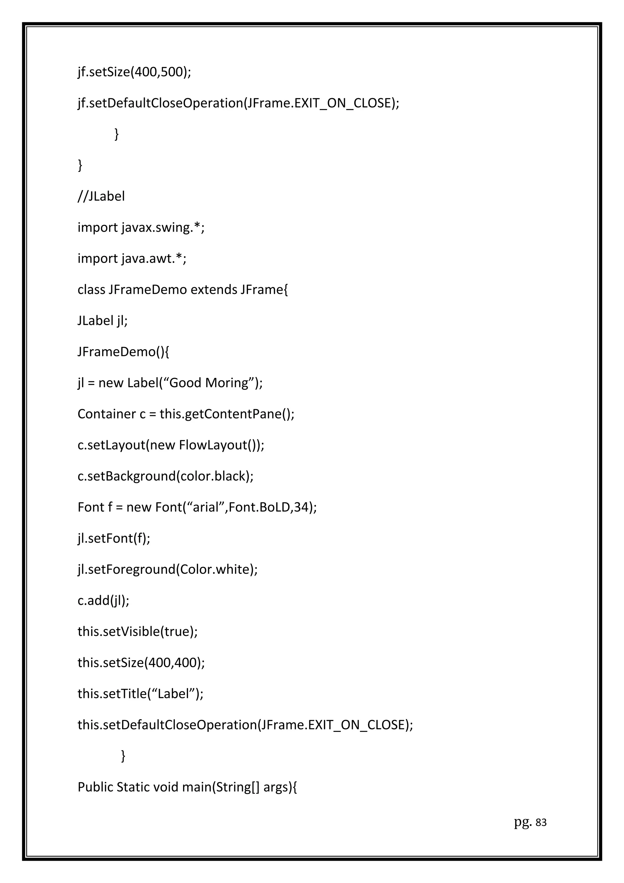 jf.setSize(400,500);
jf.setDefaultCloseOperation(JFrame.EXIT_ON_CLOSE);
}
}
//JLabel
import javax.swing.*;
import java.awt.*;
class JFrameDemo extends JFrame{
JLabel jl;
JFrameDemo(){
jl = new Label(“Good Moring”);
Container c = this.getContentPane();
c.setLayout(new FlowLayout());
c.setBackground(color.black);
Font f = new Font(“arial”,Font.BoLD,34);
jl.setFont(f);
jl.setForeground(Color.white);
c.add(jl);
this.setVisible(true);
this.setSize(400,400);
this.setTitle(“Label”);
this.setDefaultCloseOperation(JFrame.EXIT_ON_CLOSE);
}
Public Static void main(String[] args){
pg. 83
 