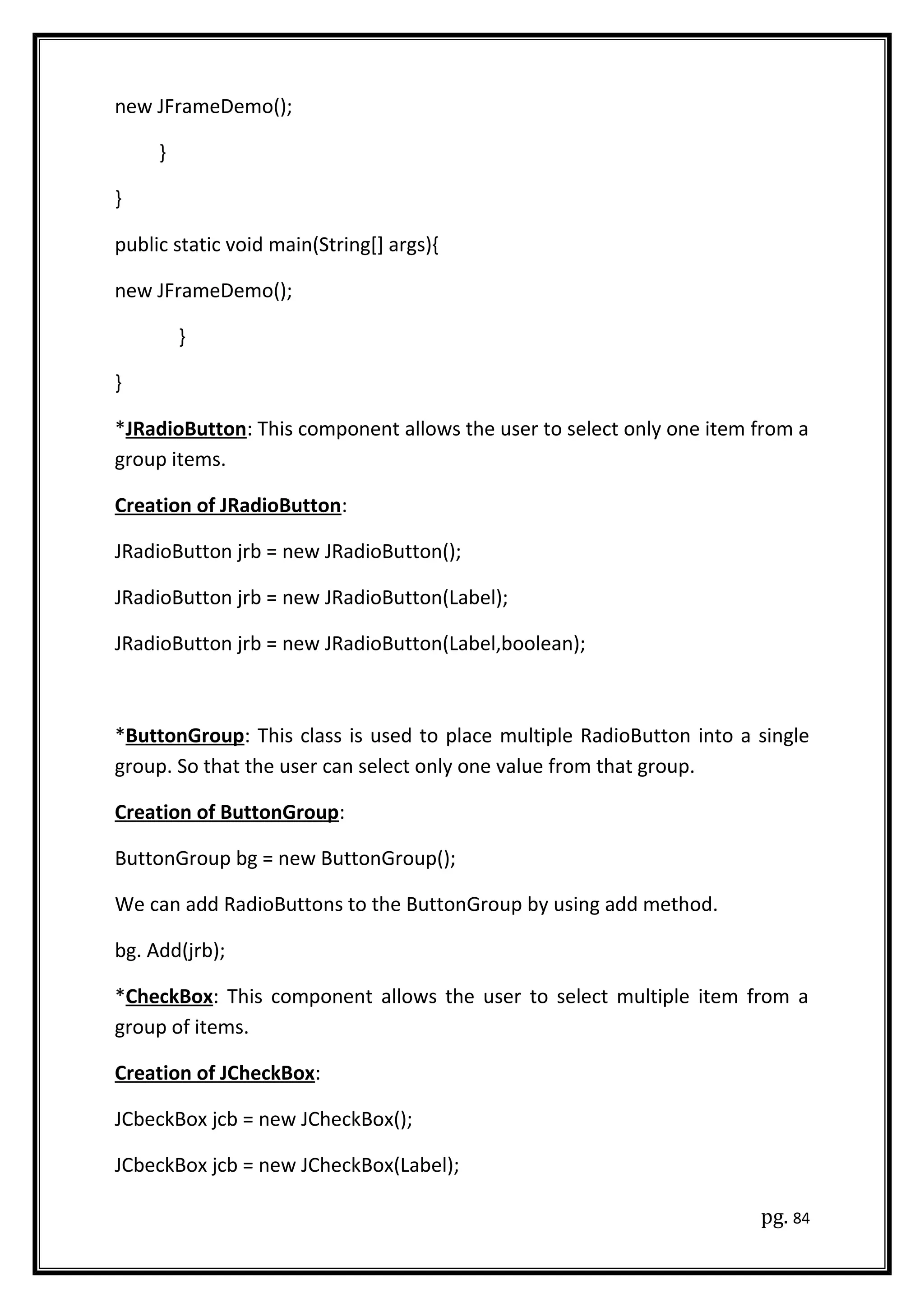 new JFrameDemo();
}
}
public static void main(String[] args){
new JFrameDemo();
}
}
*JRadioButton: This component allows the user to select only one item from a
group items.
Creation of JRadioButton:
JRadioButton jrb = new JRadioButton();
JRadioButton jrb = new JRadioButton(Label);
JRadioButton jrb = new JRadioButton(Label,boolean);
*ButtonGroup: This class is used to place multiple RadioButton into a single
group. So that the user can select only one value from that group.
Creation of ButtonGroup:
ButtonGroup bg = new ButtonGroup();
We can add RadioButtons to the ButtonGroup by using add method.
bg. Add(jrb);
*CheckBox: This component allows the user to select multiple item from a
group of items.
Creation of JCheckBox:
JCbeckBox jcb = new JCheckBox();
JCbeckBox jcb = new JCheckBox(Label);
pg. 84
 