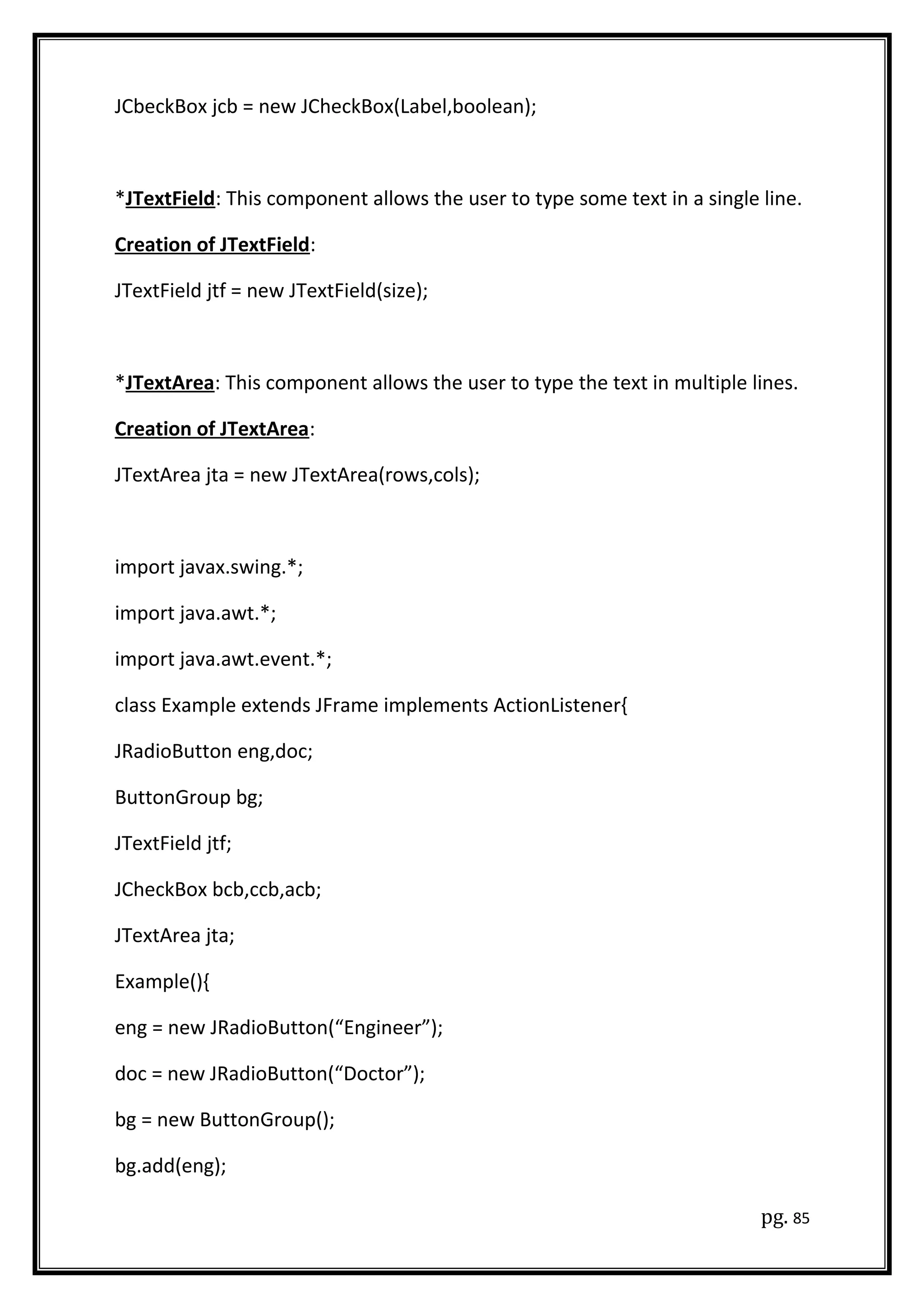 JCbeckBox jcb = new JCheckBox(Label,boolean);
*JTextField: This component allows the user to type some text in a single line.
Creation of JTextField:
JTextField jtf = new JTextField(size);
*JTextArea: This component allows the user to type the text in multiple lines.
Creation of JTextArea:
JTextArea jta = new JTextArea(rows,cols);
import javax.swing.*;
import java.awt.*;
import java.awt.event.*;
class Example extends JFrame implements ActionListener{
JRadioButton eng,doc;
ButtonGroup bg;
JTextField jtf;
JCheckBox bcb,ccb,acb;
JTextArea jta;
Example(){
eng = new JRadioButton(“Engineer”);
doc = new JRadioButton(“Doctor”);
bg = new ButtonGroup();
bg.add(eng);
pg. 85
 