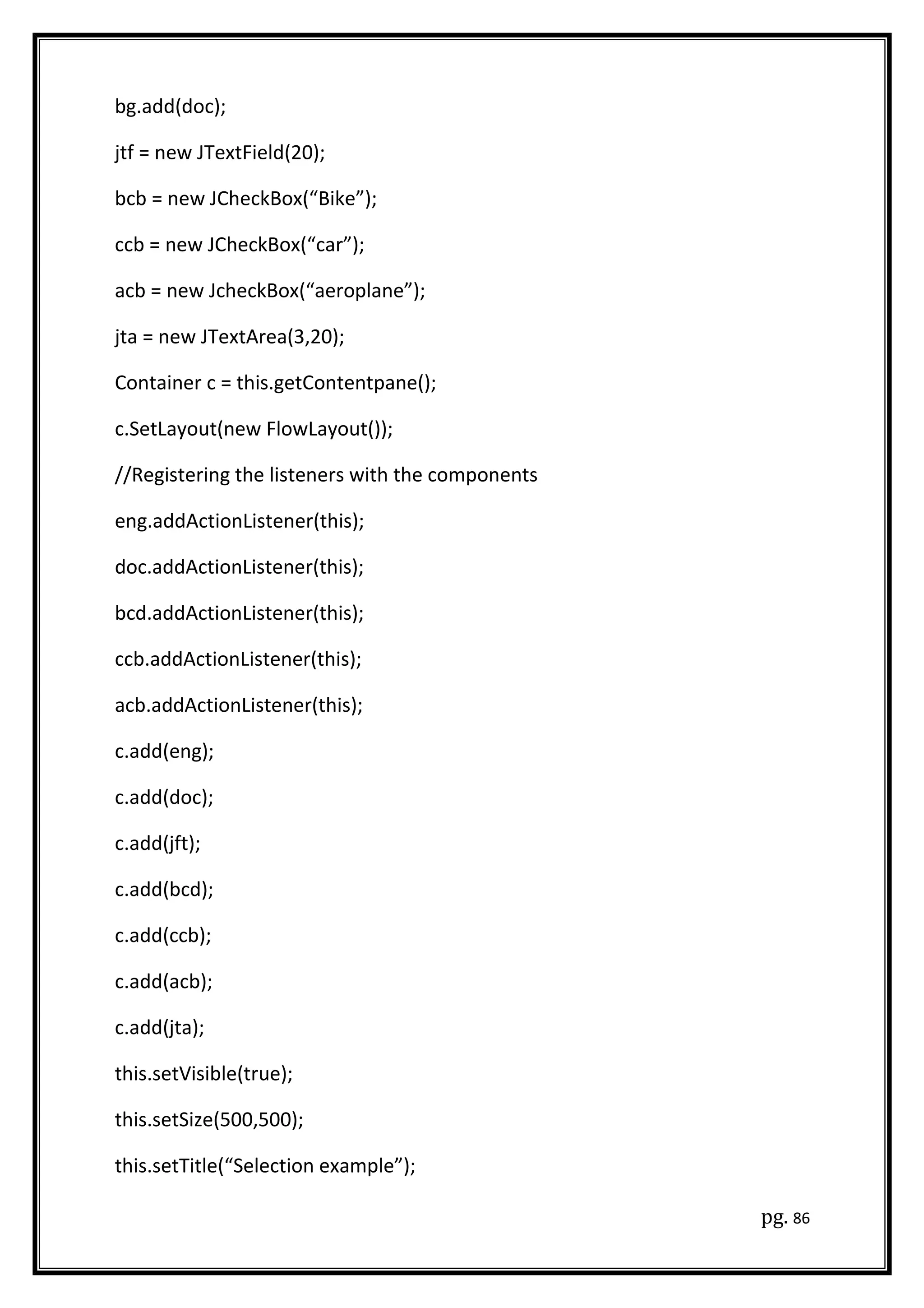 bg.add(doc);
jtf = new JTextField(20);
bcb = new JCheckBox(“Bike”);
ccb = new JCheckBox(“car”);
acb = new JcheckBox(“aeroplane”);
jta = new JTextArea(3,20);
Container c = this.getContentpane();
c.SetLayout(new FlowLayout());
//Registering the listeners with the components
eng.addActionListener(this);
doc.addActionListener(this);
bcd.addActionListener(this);
ccb.addActionListener(this);
acb.addActionListener(this);
c.add(eng);
c.add(doc);
c.add(jft);
c.add(bcd);
c.add(ccb);
c.add(acb);
c.add(jta);
this.setVisible(true);
this.setSize(500,500);
this.setTitle(“Selection example”);
pg. 86
 