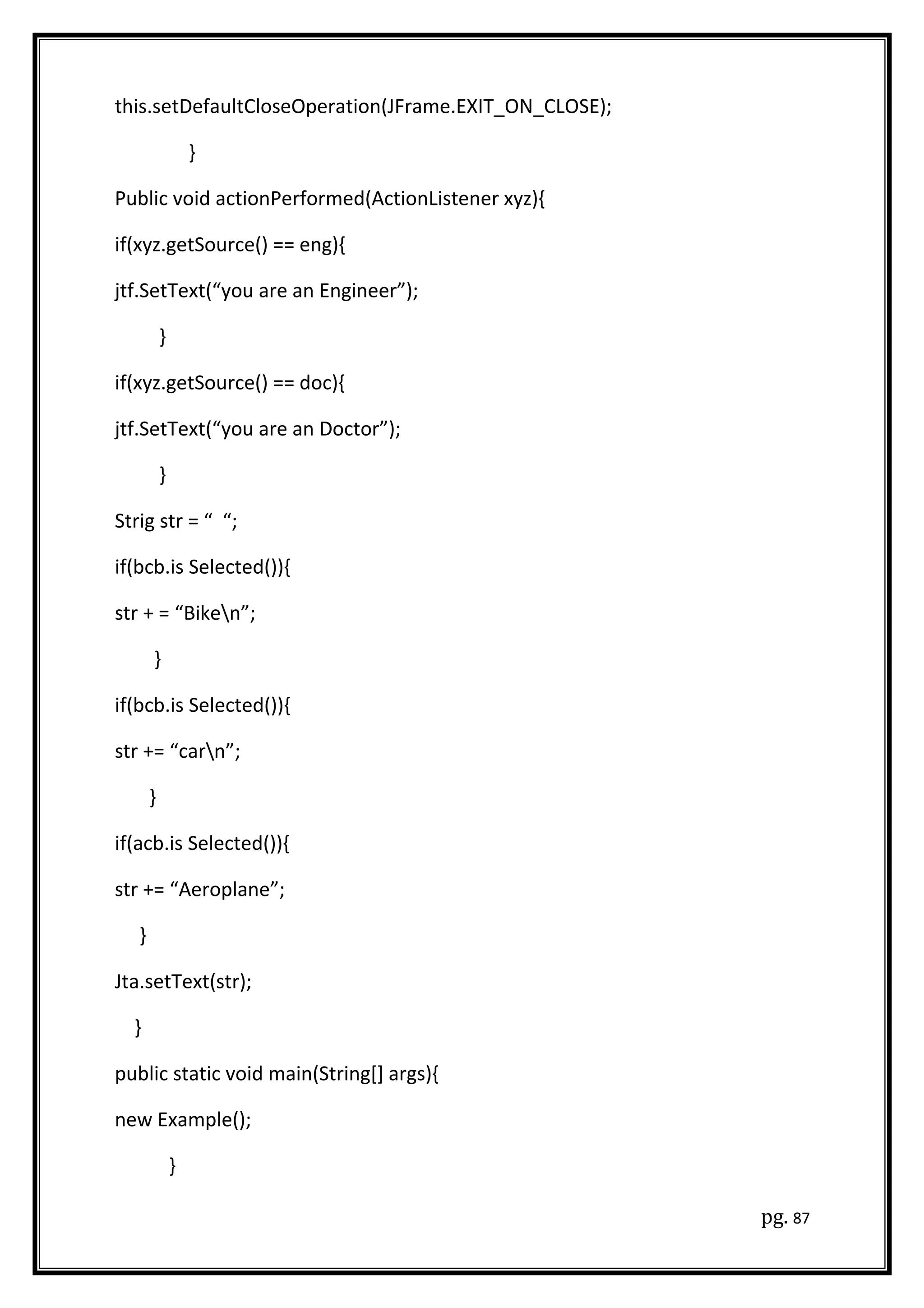 this.setDefaultCloseOperation(JFrame.EXIT_ON_CLOSE);
}
Public void actionPerformed(ActionListener xyz){
if(xyz.getSource() == eng){
jtf.SetText(“you are an Engineer”);
}
if(xyz.getSource() == doc){
jtf.SetText(“you are an Doctor”);
}
Strig str = “ “;
if(bcb.is Selected()){
str + = “Biken”;
}
if(bcb.is Selected()){
str += “carn”;
}
if(acb.is Selected()){
str += “Aeroplane”;
}
Jta.setText(str);
}
public static void main(String[] args){
new Example();
}
pg. 87
 