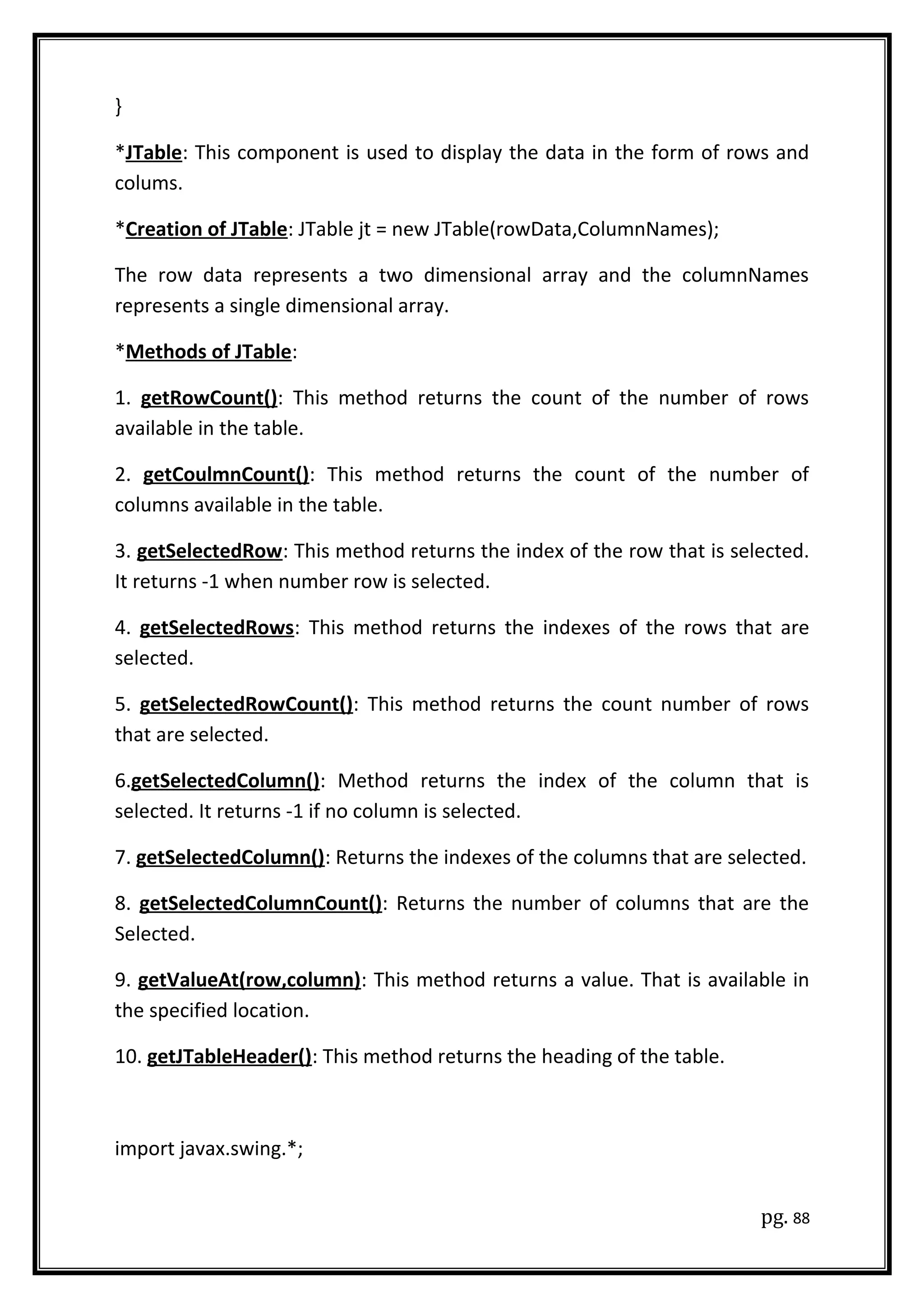 }
*JTable: This component is used to display the data in the form of rows and
colums.
*Creation of JTable: JTable jt = new JTable(rowData,ColumnNames);
The row data represents a two dimensional array and the columnNames
represents a single dimensional array.
*Methods of JTable:
1. getRowCount(): This method returns the count of the number of rows
available in the table.
2. getCoulmnCount(): This method returns the count of the number of
columns available in the table.
3. getSelectedRow: This method returns the index of the row that is selected.
It returns -1 when number row is selected.
4. getSelectedRows: This method returns the indexes of the rows that are
selected.
5. getSelectedRowCount(): This method returns the count number of rows
that are selected.
6.getSelectedColumn(): Method returns the index of the column that is
selected. It returns -1 if no column is selected.
7. getSelectedColumn(): Returns the indexes of the columns that are selected.
8. getSelectedColumnCount(): Returns the number of columns that are the
Selected.
9. getValueAt(row,column): This method returns a value. That is available in
the specified location.
10. getJTableHeader(): This method returns the heading of the table.
import javax.swing.*;
pg. 88
 