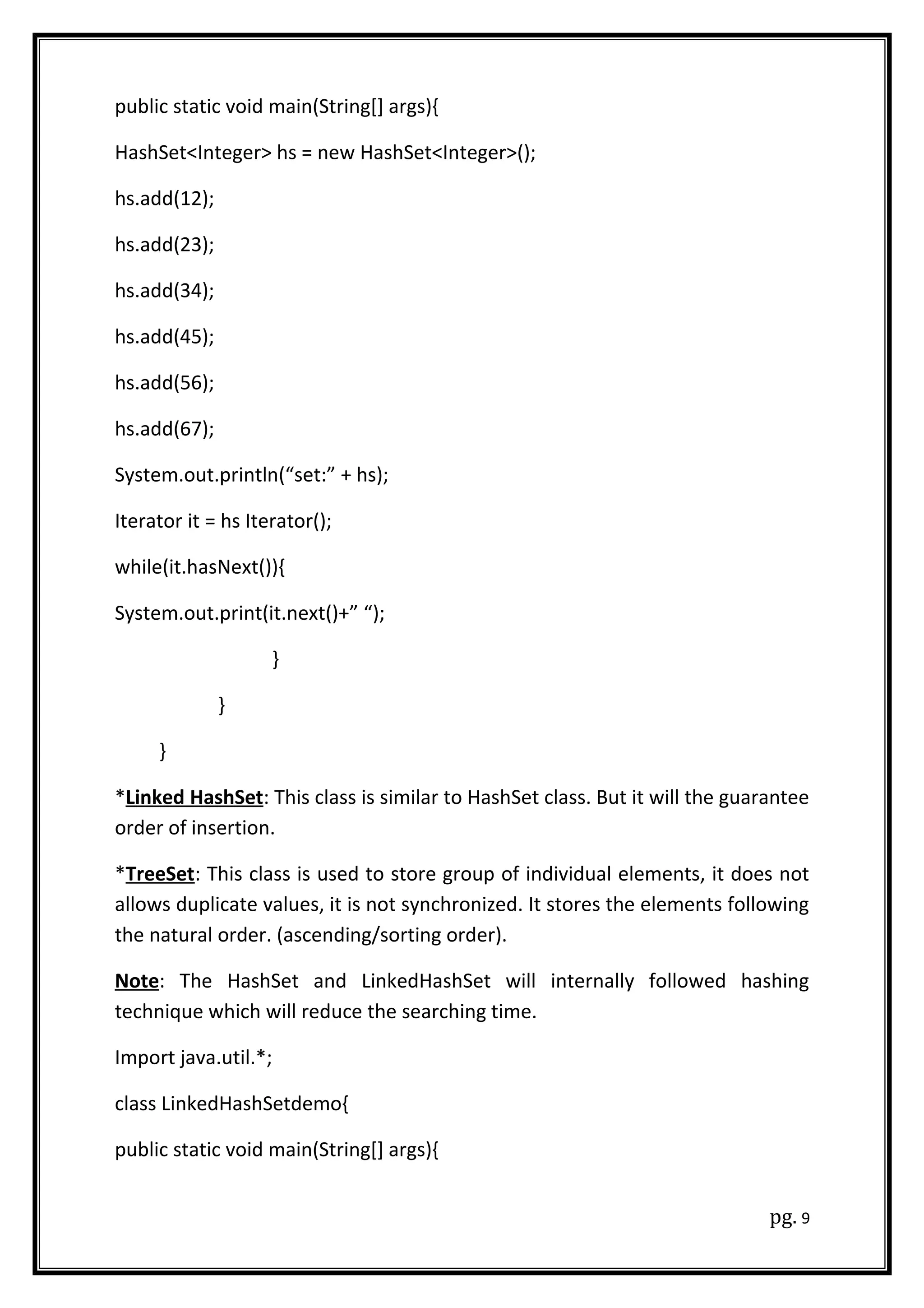 public static void main(String[] args){
HashSet<Integer> hs = new HashSet<Integer>();
hs.add(12);
hs.add(23);
hs.add(34);
hs.add(45);
hs.add(56);
hs.add(67);
System.out.println(“set:” + hs);
Iterator it = hs Iterator();
while(it.hasNext()){
System.out.print(it.next()+” “);
}
}
}
*Linked HashSet: This class is similar to HashSet class. But it will the guarantee
order of insertion.
*TreeSet: This class is used to store group of individual elements, it does not
allows duplicate values, it is not synchronized. It stores the elements following
the natural order. (ascending/sorting order).
Note: The HashSet and LinkedHashSet will internally followed hashing
technique which will reduce the searching time.
Import java.util.*;
class LinkedHashSetdemo{
public static void main(String[] args){
pg. 9
 