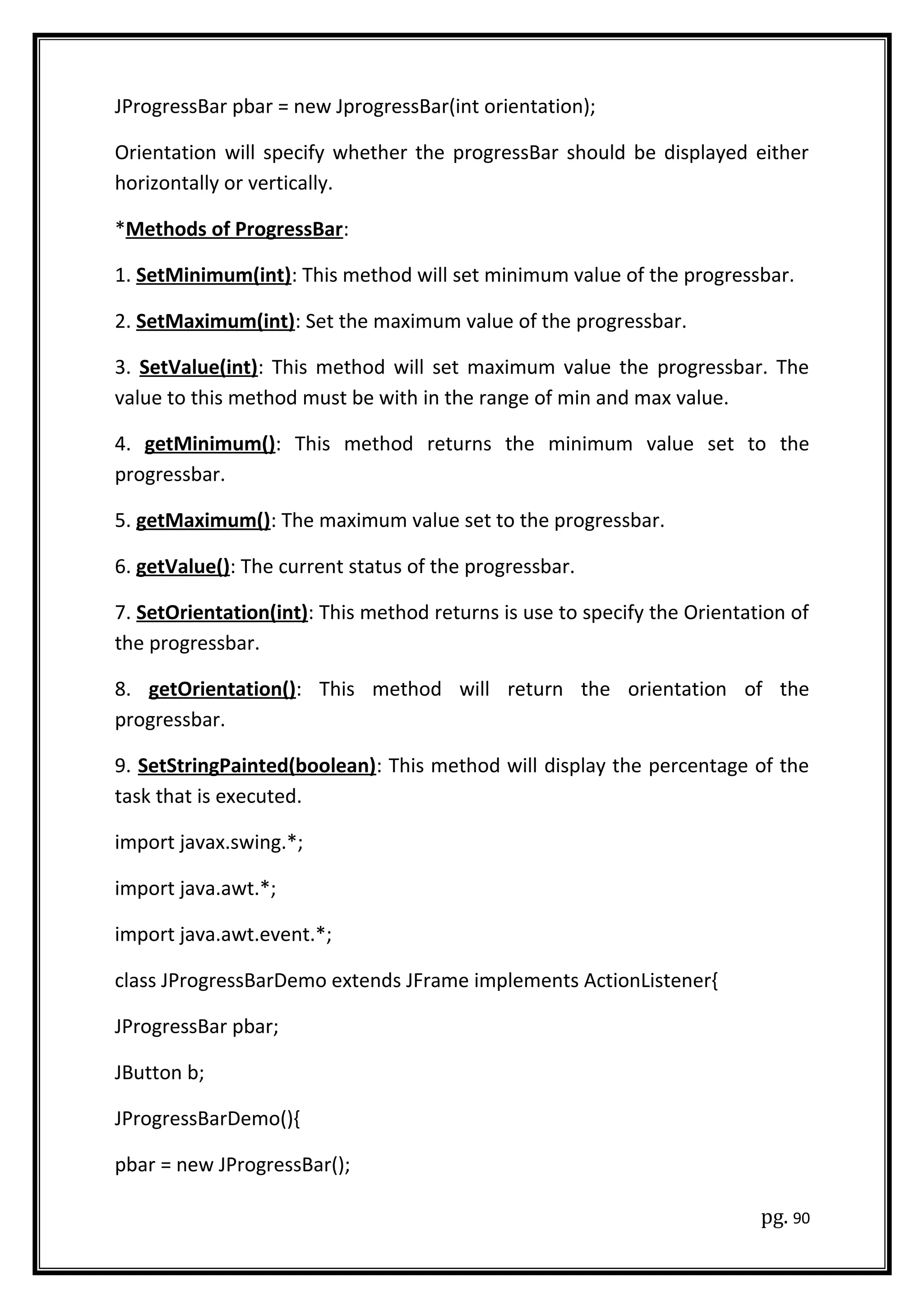 JProgressBar pbar = new JprogressBar(int orientation);
Orientation will specify whether the progressBar should be displayed either
horizontally or vertically.
*Methods of ProgressBar:
1. SetMinimum(int): This method will set minimum value of the progressbar.
2. SetMaximum(int): Set the maximum value of the progressbar.
3. SetValue(int): This method will set maximum value the progressbar. The
value to this method must be with in the range of min and max value.
4. getMinimum(): This method returns the minimum value set to the
progressbar.
5. getMaximum(): The maximum value set to the progressbar.
6. getValue(): The current status of the progressbar.
7. SetOrientation(int): This method returns is use to specify the Orientation of
the progressbar.
8. getOrientation(): This method will return the orientation of the
progressbar.
9. SetStringPainted(boolean): This method will display the percentage of the
task that is executed.
import javax.swing.*;
import java.awt.*;
import java.awt.event.*;
class JProgressBarDemo extends JFrame implements ActionListener{
JProgressBar pbar;
JButton b;
JProgressBarDemo(){
pbar = new JProgressBar();
pg. 90
 
