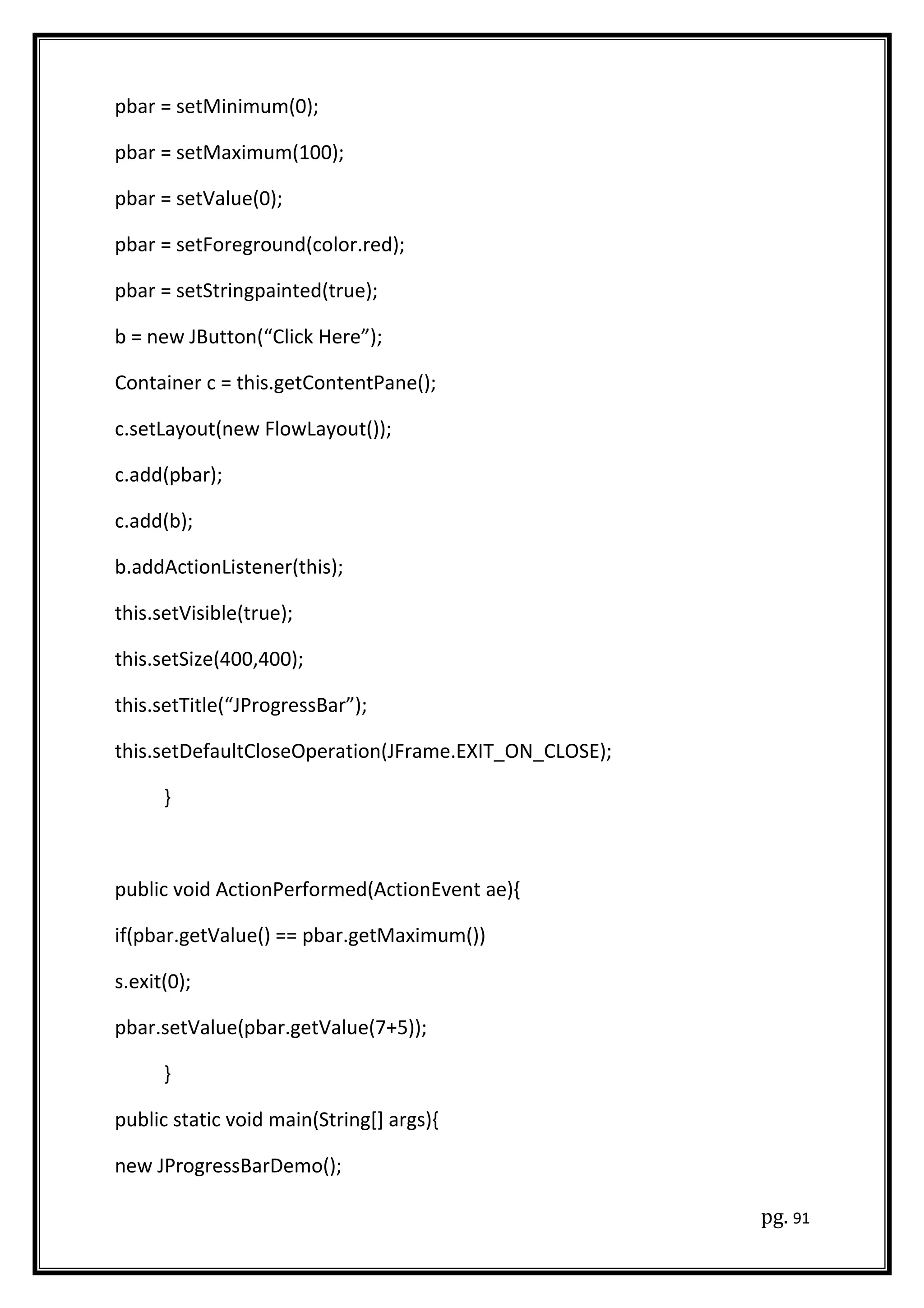 pbar = setMinimum(0);
pbar = setMaximum(100);
pbar = setValue(0);
pbar = setForeground(color.red);
pbar = setStringpainted(true);
b = new JButton(“Click Here”);
Container c = this.getContentPane();
c.setLayout(new FlowLayout());
c.add(pbar);
c.add(b);
b.addActionListener(this);
this.setVisible(true);
this.setSize(400,400);
this.setTitle(“JProgressBar”);
this.setDefaultCloseOperation(JFrame.EXIT_ON_CLOSE);
}
public void ActionPerformed(ActionEvent ae){
if(pbar.getValue() == pbar.getMaximum())
s.exit(0);
pbar.setValue(pbar.getValue(7+5));
}
public static void main(String[] args){
new JProgressBarDemo();
pg. 91
 
