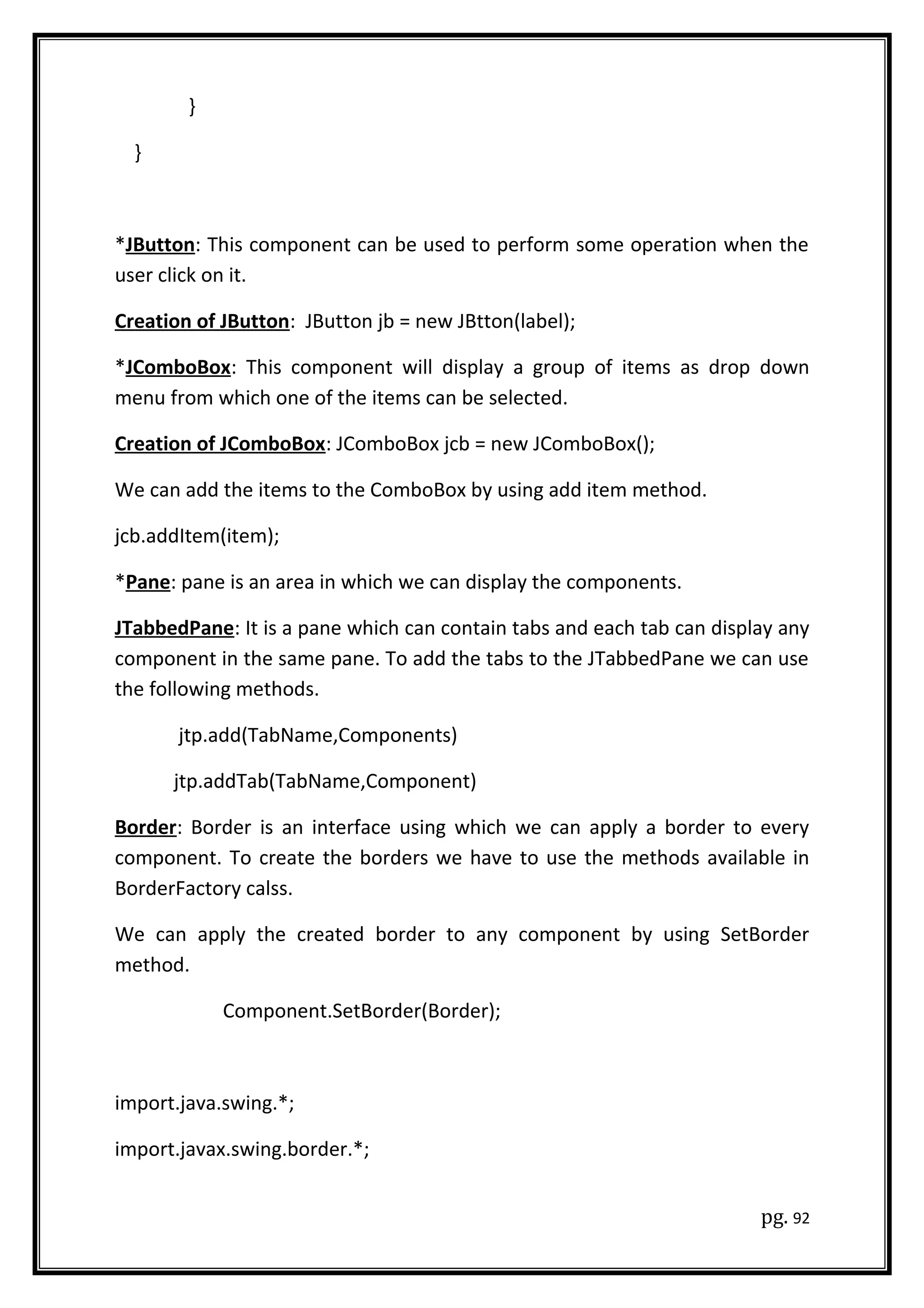 }
}
*JButton: This component can be used to perform some operation when the
user click on it.
Creation of JButton: JButton jb = new JBtton(label);
*JComboBox: This component will display a group of items as drop down
menu from which one of the items can be selected.
Creation of JComboBox: JComboBox jcb = new JComboBox();
We can add the items to the ComboBox by using add item method.
jcb.addItem(item);
*Pane: pane is an area in which we can display the components.
JTabbedPane: It is a pane which can contain tabs and each tab can display any
component in the same pane. To add the tabs to the JTabbedPane we can use
the following methods.
jtp.add(TabName,Components)
jtp.addTab(TabName,Component)
Border: Border is an interface using which we can apply a border to every
component. To create the borders we have to use the methods available in
BorderFactory calss.
We can apply the created border to any component by using SetBorder
method.
Component.SetBorder(Border);
import.java.swing.*;
import.javax.swing.border.*;
pg. 92
 