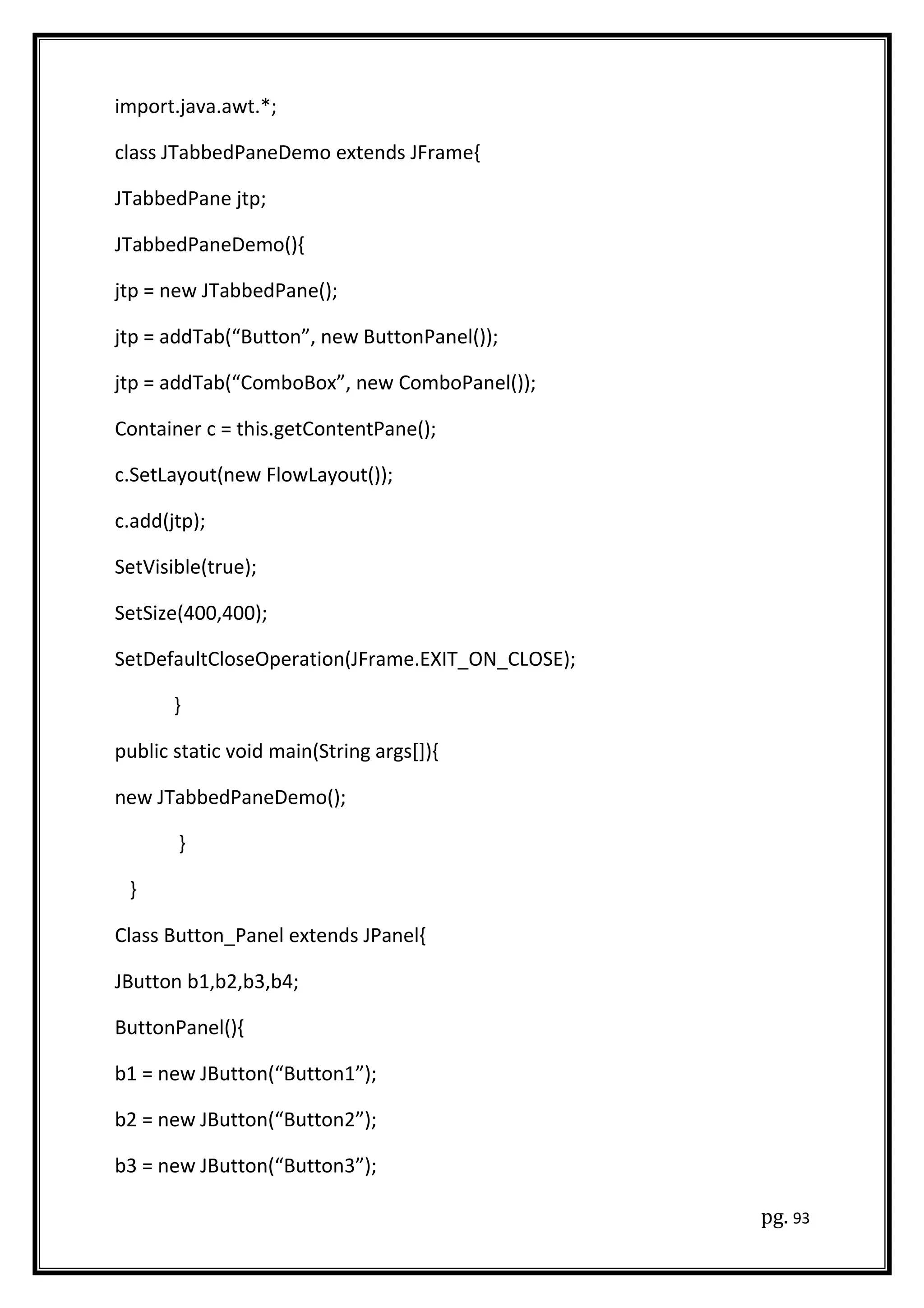 import.java.awt.*;
class JTabbedPaneDemo extends JFrame{
JTabbedPane jtp;
JTabbedPaneDemo(){
jtp = new JTabbedPane();
jtp = addTab(“Button”, new ButtonPanel());
jtp = addTab(“ComboBox”, new ComboPanel());
Container c = this.getContentPane();
c.SetLayout(new FlowLayout());
c.add(jtp);
SetVisible(true);
SetSize(400,400);
SetDefaultCloseOperation(JFrame.EXIT_ON_CLOSE);
}
public static void main(String args[]){
new JTabbedPaneDemo();
}
}
Class Button_Panel extends JPanel{
JButton b1,b2,b3,b4;
ButtonPanel(){
b1 = new JButton(“Button1”);
b2 = new JButton(“Button2”);
b3 = new JButton(“Button3”);
pg. 93
 