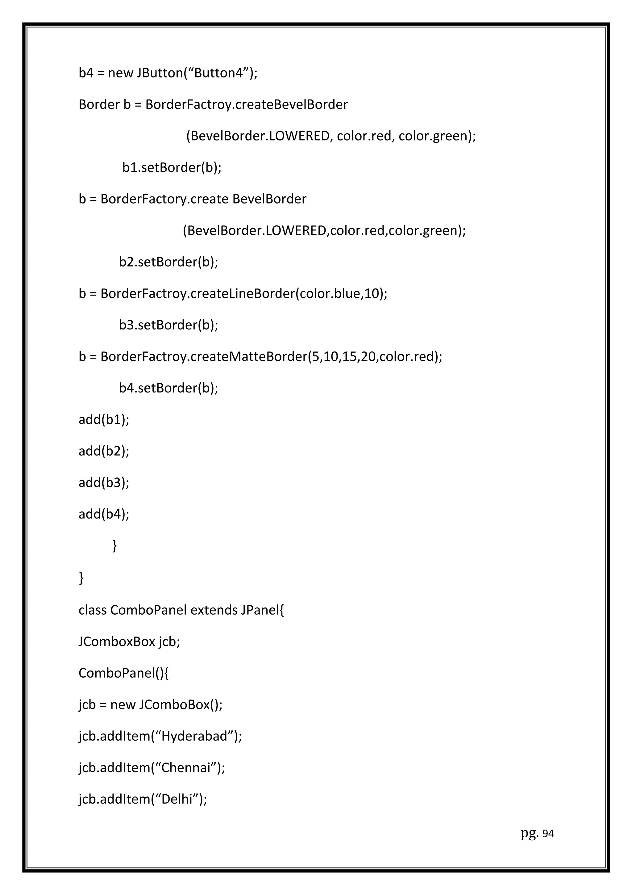 b4 = new JButton(“Button4”);
Border b = BorderFactroy.createBevelBorder
(BevelBorder.LOWERED, color.red, color.green);
b1.setBorder(b);
b = BorderFactory.create BevelBorder
(BevelBorder.LOWERED,color.red,color.green);
b2.setBorder(b);
b = BorderFactroy.createLineBorder(color.blue,10);
b3.setBorder(b);
b = BorderFactroy.createMatteBorder(5,10,15,20,color.red);
b4.setBorder(b);
add(b1);
add(b2);
add(b3);
add(b4);
}
}
class ComboPanel extends JPanel{
JComboxBox jcb;
ComboPanel(){
jcb = new JComboBox();
jcb.addItem(“Hyderabad”);
jcb.addItem(“Chennai”);
jcb.addItem(“Delhi”);
pg. 94
 