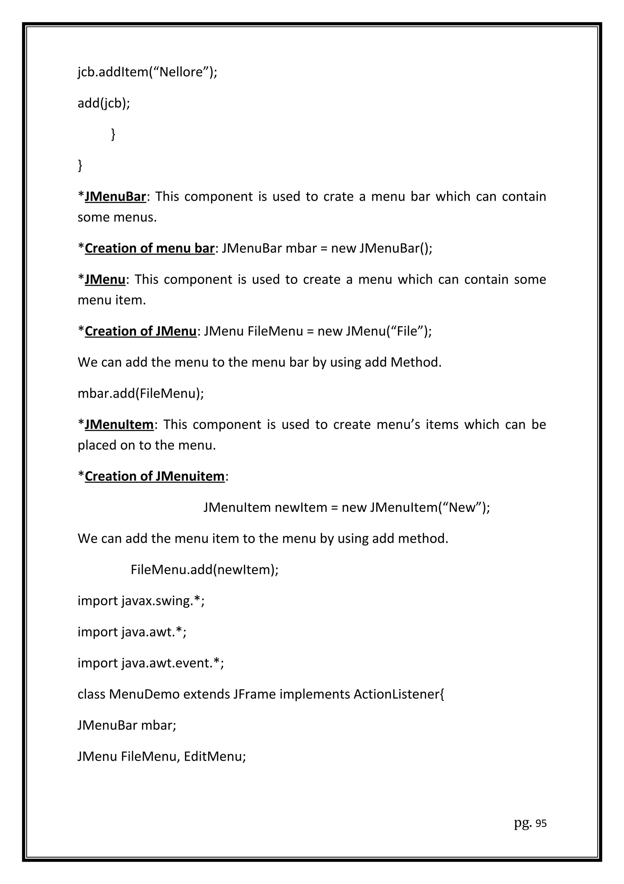 jcb.addItem(“Nellore”);
add(jcb);
}
}
*JMenuBar: This component is used to crate a menu bar which can contain
some menus.
*Creation of menu bar: JMenuBar mbar = new JMenuBar();
*JMenu: This component is used to create a menu which can contain some
menu item.
*Creation of JMenu: JMenu FileMenu = new JMenu(“File”);
We can add the menu to the menu bar by using add Method.
mbar.add(FileMenu);
*JMenuItem: This component is used to create menu’s items which can be
placed on to the menu.
*Creation of JMenuitem:
JMenuItem newItem = new JMenuItem(“New”);
We can add the menu item to the menu by using add method.
FileMenu.add(newItem);
import javax.swing.*;
import java.awt.*;
import java.awt.event.*;
class MenuDemo extends JFrame implements ActionListener{
JMenuBar mbar;
JMenu FileMenu, EditMenu;
pg. 95
 