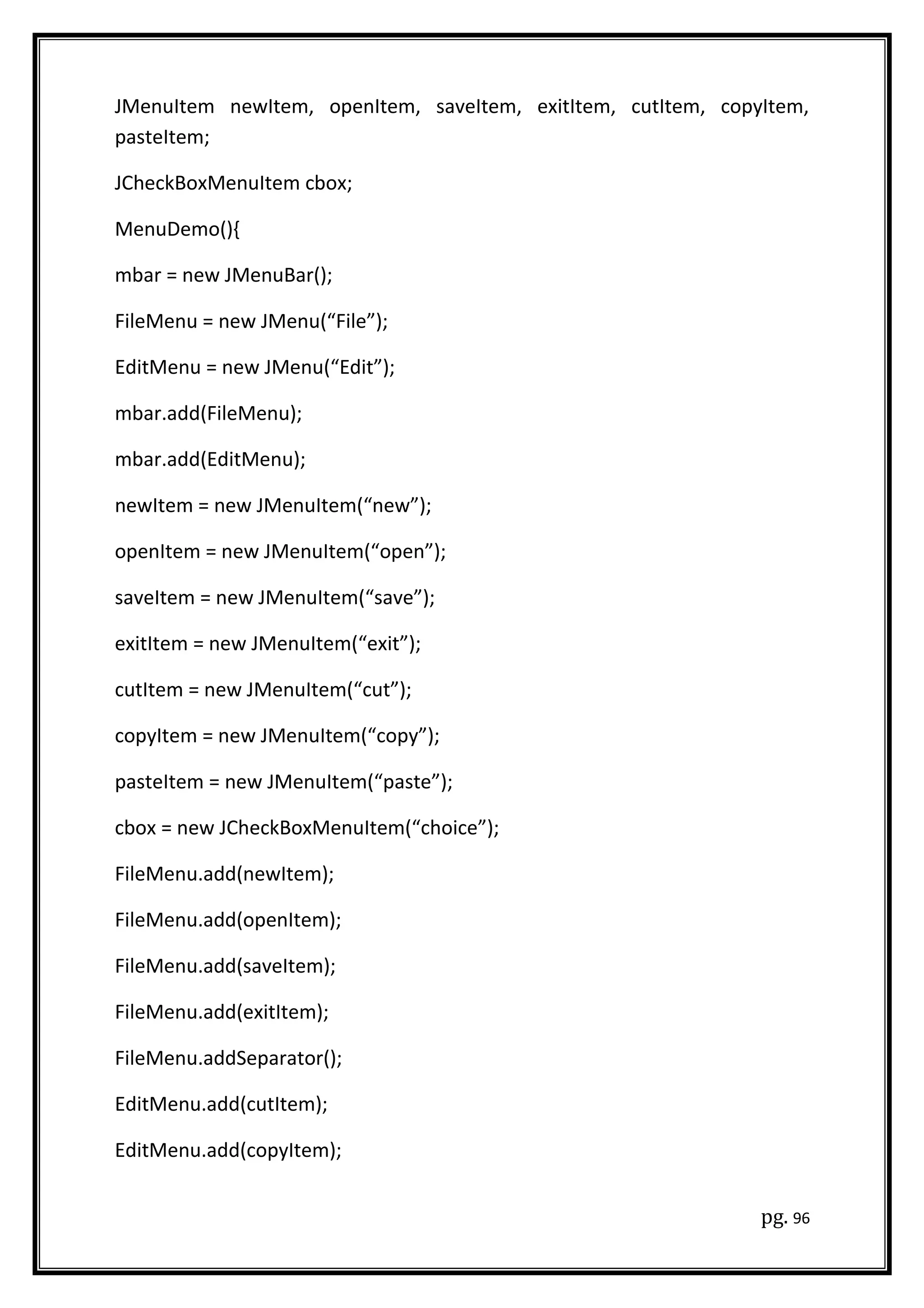 JMenuItem newItem, openItem, saveItem, exitItem, cutItem, copyItem,
pasteItem;
JCheckBoxMenuItem cbox;
MenuDemo(){
mbar = new JMenuBar();
FileMenu = new JMenu(“File”);
EditMenu = new JMenu(“Edit”);
mbar.add(FileMenu);
mbar.add(EditMenu);
newItem = new JMenuItem(“new”);
openItem = new JMenuItem(“open”);
saveItem = new JMenuItem(“save”);
exitItem = new JMenuItem(“exit”);
cutItem = new JMenuItem(“cut”);
copyItem = new JMenuItem(“copy”);
pasteItem = new JMenuItem(“paste”);
cbox = new JCheckBoxMenuItem(“choice”);
FileMenu.add(newItem);
FileMenu.add(openItem);
FileMenu.add(saveItem);
FileMenu.add(exitItem);
FileMenu.addSeparator();
EditMenu.add(cutItem);
EditMenu.add(copyItem);
pg. 96
 